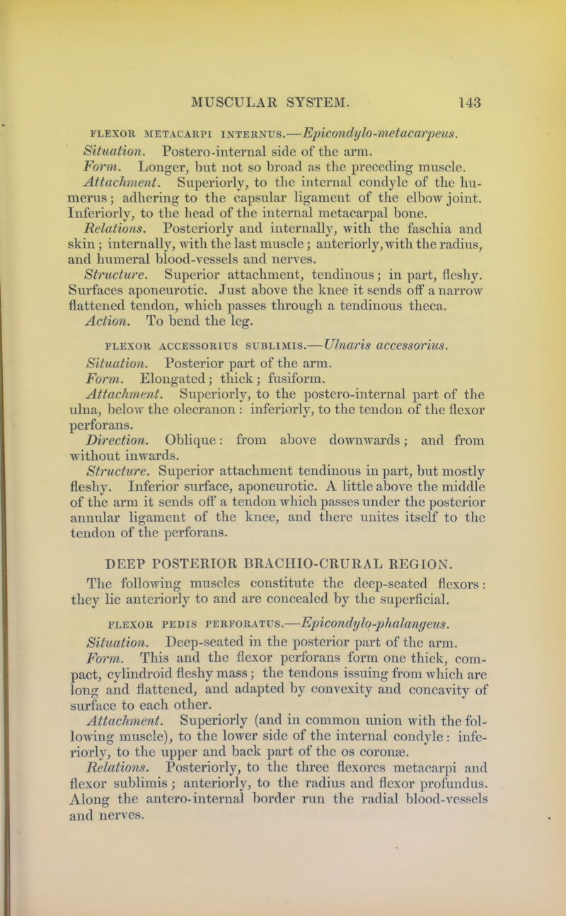 FLEXOR METACARPi iNTERNUs.—Epiconclylo-metacarpeus. Situation. Poster©-internal side of the arm. Form. Longer, but not so broad as the preceding muscle. Attachment. Superiorly, to the internal condyle of the hu- merus ; adhering to the capsular ligament of the elbow joint. Inferiorly, to the head of the internal metacarpal bone. Relations. Posteriorly and internally, with the faschia and skin; internally, with the last muscle; anteriorly, with the radius, and humeral blood-vessels and nerves. Structure. Superior attachment, tendinous; in part, fleshy. Surfaces aponeurotic. Just above the knee it sends off a narrow flattened tendon, which passes through a tendinous theca. Action. To bend the leg. FLEXOR ACCESsoRius suBLiMis.— Ulnaris accessorius. Situation. Posterior part of the arm. Form. Elongated; thick; fusiform. Attachment. Superiorly, to the postero-internal part of the ulna, below the olecranon : inferiorly, to the tendon of the flexor perforans. Direction. Oblique: from above downwards; and from without inwards. Structure. Superior attachment tendinous in part, but mostly fleshy. Inferior surface, aponeurotic. A little above the middle of the arm it sends off a tendon which passes under the posterior annular ligament of the knee, and there imites itself to the tendon of the perforans. DEEP POSTERIOR BRACHIO-CRURAL REGION. The following muscles constitute the deep-seated flexors: they lie anteriorly to and are concealed by the superficial. FLEXOR PEDIS PERFORATUs.—Epicondylo-phalangeus. Situation. Deep-seated in the posterior part of the arm. Form. This and the flexor perforans form one thick, com- pact, cylindroid fleshy mass; the tendons issuing from which are long and flattened, and adapted by convexity and concavity of surface to each other. Attachment. Superiorly (and in common union with the fol- lowing muscle), to the lower side of the internal condyle : infe- riorly, to the upper and back part of the os coronae. Relations. Posteriorly, to the three flexores metacarpi and flexor sublimis; anteriorly, to the radius and flexor profundiis. Along the antero-internal border run the radial blood-vessels and nerves.