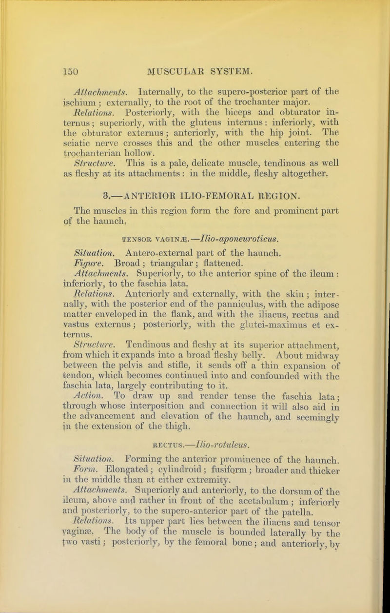 Attachments. Internally, to the supero-posterior part of the ischium; externally, to the root of the trochanter major. Relations. Posteriorly, with the biceps and obturator in- temus; supeiiorly, with the gluteus internus: inferiorly, with the obtm-ator externus; anteriorly, with the hip joint. The sciatic nerve crosses this and the other muscles entering the trochanterian hollow. Structure. This is a pale, delicate muscle, tendinous as well as fleshy at its attachments: in the middle, fleshy altogether. 3.—ANTERIOR ILIO-FEMORAL REGION. The muscles in this region form the fore and prominent part of the haunch, TENSOR VAGINA.—Ilio-aponeuroticus. Situation. Antero-external part of the haunch. Figure. Broad ; triangular ; flattened. Attachments. Superiorly, to the anterior spine of the ileum : inferiorly, to the faschia lata. Relations. Anteriorly and externally, with the skin; inter- nally, with the posterior end of the panniculus, with the adipose matter enveloped in the flank, and with the iliacus, rectus and vastus externus; posteriorly, with the glutei-maximus et ex- ternus. Structure. Tendinous and fleshy at its superior attachment, from which it expands into a broad fleshy belly. About midw ay between the pelvis and stifle, it sends off a thin expansion of tendon, which becomes continued into and confounded with the faschia lata, largely contributing to it. Action. To draw up and render tense the faschia lata; through whose interposition and connection it wdU also aid in the advancement and elevation of the haunch, and seemingly in the extension of the thigh. RECTUS.—Ilio-rotuleus. Situation. Forming the anterior prominence of the hauncb. Form. Elongated; cylindroid ; fusiform; broader and thicker in the middle than at either extremity. Attachments. Superiorly and anteriorly, to the dorsum of the ileum, above and rather in front of the acetabulum; inferiorly and posteriorly, to the supero-auterior part of the patella. Relations. Its upper part lies between the iliacus and tensor yaginae. The body of the muscle is bounded laterally by the two vasti; posteriorly, by the femoral bone ; and anteriorly, by