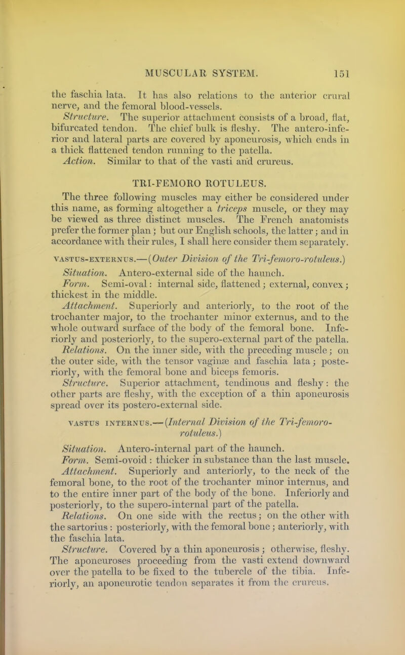 the fascliia lata. It has also relations to the anterior crural nerve, and the femoral blood-vessels. Structure. The superior attachment consists of a broad, flat, bifurcated tendon. The chief bulk is fleshy. The antero-infe- rior and lateral parts are covered by aponeurosis, which ends in a thick flattened tendon running to the patella. Action. Similar to that of the vasti and crureus. TRI-FEMORO ROTULEUS. The three following muscles may either be considered under this name, as forming altogether a triceps muscle, or they may be viewed as three distinct muscles. The French anatomists prefer the former plan; but our English schools, the latter; and in accordance with their rules, I shall here consider them separately. VASTus-EXTERNUS,—{Outer Division of the Tri-femoro-rotuleus.) Situation. Antero-external side of the haunch. Form. Semi-oval: internal side, flattened; external, convex; thickest in the middle. Attachment. Superiorly and anteriorly, to the root of the trochanter major, to the trochanter minor externus, and to the whole outward siu'face of the body of the femoral bone. Infe- riorly and posteriorly, to the supero-extcrnal part of the patella. Relations. On the inner side, with the preceding muscle; on the outer side, with the tensor vaginae and faschia lata; poste- riorly, with the femoral bone and biceps femoris. Structure. Superior attachment, tendinous and fleshy: the other parts are fleshy, with the exception of a thin aponeurosis spread over its postero-external side. VASTUS i-HT'E'BL^vs.—{Internal Division of the Tri-femoro- rotuleus ^ Situation. Antero-internal part of the haunch. Form. Semi-ovoid : thicker in substance than the last muscle. Attachment. Superiorly and anteriorly, to the neck of the femoral bone, to the root of the trochanter minor internus, and to the entii'e inner part of the body of the bone. Inferiorly and posteriorly, to the supero-internal part of the patella. Relations. On one side with the rectus; on the other with the sartorius : posteriorly, with the femoral bone; anteriorly, with the faschia lata. Structure. Covered by a thin aponeurosis ; otherwise, fleshy. The aponeuroses proceeding from the vasti extend downward over the patella to be fixed to the tubercle of the tibia. Infe- riorly, an aponeurotic tendon separates it from the crureus.