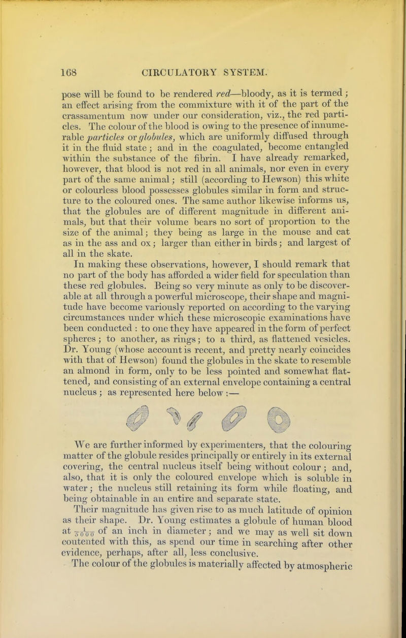 pose will be found to be rendered red—bloody, as it is termed; an effect arising from the commixtm'e with it of the part of the crassamentum now vmder our consideration, viz., the red parti- cles. The colour of the blood is owing to the presence of innume- rable particles or globules, which are uniformly diffused through it in the fluid state; and in the coagulated, become entangled within the substance of the fibrin. I have already remarked, however, that blood is not red in all animals, nor even in every part of the same animal; still (according to Hewson) this white or colourless blood possesses globules similar in form and struc- ture to the coloured ones. The same author likewise informs us, that the globules are of different magnitude in different ani- mals, but that their volume bears no sort of proportion to the size of the animal; they being as large in the mouse and cat as in the ass and ox; larger than either in birds; and largest of all in the skate. In making these observations, however, I should remark that no part of the body has afforded a wider field for speculation than these red globules. Being so very minute as only to be discover- able at all through a pow^erful microscope, their shape and magni- tude have become variously reported on according to the varying circumstances under which these microscopic examinations have been conducted : to one they have appeared in the form of perfect spheres; to another, as rings; to a third, as flattened vesicles. Dr. Young (whose account is recent, and pretty nearly coincides with that of Hewson) found the globules in the skate to resemble an almond in form, only to be less pointed and somewhat flat- tened, and consisting of an external envelojie containing a central nucleus ; as represented here below :— We are further informed by experimenters, that the colouring matter of the globule resides principally or entirely in its external covering, the central nucleus itself being without colour; and, also, that it is only the coloured envelope which is soluble in water; the nucleus stiU retaining its form while floating, and being obtainable in an entire and separate state. Tlieir magnitude has given rise to as much latitude of opinion as their shape. Dr. Y^oung estimates a globule of human blood s^oo of ii^ch in diameter; and we may as well sit doAvn contented with this, as spend our time in searching after other evidence, perhaps, after all, less conclusive. The colour of the globules is materially affected by atmospheric