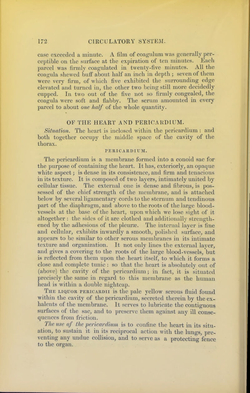 case exceeded a minute. A film of coagidum was generally per- ceptible on the surface at the expiration of ten minutes. Each parcel was firmly coagulated in twenty-five minutes. All the coagula shewed buff about half an inch in depth ; seA en of them were very firm, of which five exhibited the surrounding edge elevated and turned in, the other two being still more decidedly cupped. In two out of the five not so firmly congealed, the coagula were soft and fiabby. The serum amounted in every parcel to about one half of the whole quantity. OF THE HEART AND PERICARDIUM. Situation. The heart is inclosed within the pericardium : and both together occupy the middle space of the cavity of the thorax. PERICARDIUM. The pericardium is a membrane formed into a conoid sac for the purpose of containing the heart. It has, exteriorly, an opaque white aspect; is dense in its consistence, and firm and tenacious in its texture. It is composed of two layers, intimately united by cellular tissue. The external one is dense and fibrous, is pos- sessed of the chief strength of the membrane, and is attached below by several ligament ary cords to the sternum and tendinous part of the diaphragm, and above to the roots of the large blood- vessels at the base of the heart, upon which we lose sight of it altogether : the sides of it are clothed and additionally strength- ened by the adhesions of the pleurae. The internal layer is fine and cellular, exhibits inwardly a smooth, polished surface, and appears to be similar to other serous membranes in its intimate texture and organization. It not only lines the external layer, and gives a covering to the roots of the large blood-vessels, but is reflected from them upon the heart itself, to which it forms a close and complete tunic : so that the heart is absolutely out of (above) the cavity of the pericardium; in fact, it is situated precisely the same in regard to this membrane as the human head is within a double nightcap. The liquor pericardii is the pale yellow serous fluid found within the cavity of the pericardium, secreted therein by the ex- halents of the membrane. It serves to lubricate the contiguous surfaces of the sac, and to preserve them against any ill conse- quences from friction. The use af the pericardium is to confine the heart in its situ- ation, to sustain it in its reciprocal action with the lungs, pre- venting any undue collision, and to serve as a protecting fence to the organ.