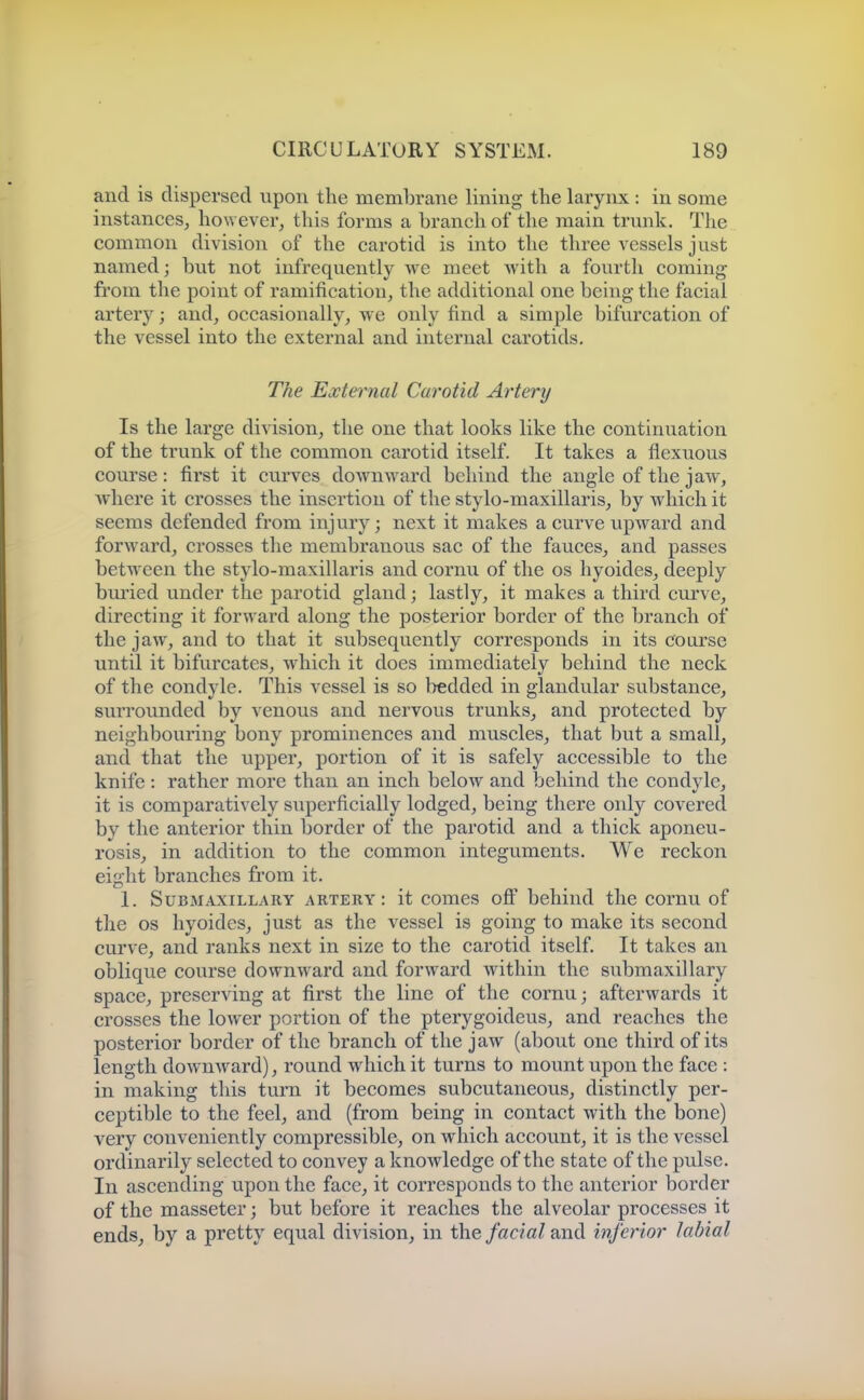 and is dispersed upon the membrane lining the larynx : in some instances^ ho\Yever, this forms a branch of the main trunk. The common division of the carotid is into the three vessels just named; but not infrequently we meet with a fourth coming from the point of ramification^ the additional one being the facial artery; and, occasionally, we only find a simple bifurcation of the vessel into the external and internal carotids. The External Carotid Ai'tery Is the large division, the one that looks like the continuation of the trunk of the common carotid itself. It takes a flexuous course: first it curves downward behind the angle of the jaw, where it crosses the insertion of the stylo-maxillaris, by which it seems defended from injury; next it makes a curve upward and forward, crosses the membranous sac of the fauces, and passes between the stylo-maxillaris and cornu of the os hyoides, deeply bmied under the parotid gland; lastly, it makes a third curve, directing it forward along the posterior border of the branch of the jaw, and to that it subsequently corresponds in its coarse until it bifurcates, which it does immediately behind the neck of the condyle. This vessel is so bedded in glandular substance, surrounded by venous and nervous trunks, and protected by neighbouring bony prominences and muscles, that but a small, and that the upper, portion of it is safely accessible to the knife : rather more than an inch below and behind the condyle, it is comparatively superficially lodged, being there only covered by the anterior thin border of the parotid and a thick aponeu- rosis, in addition to the common integuments. We reckon eight branches from it. 1. Submaxillary artery: it comes ofi^ behind the cornu of the OS hyoides, just as the vessel is going to make its second curve, and ranks next in size to the carotid itself. It takes an oblique course downward and forward within the submaxillary space, preserving at first the line of the cornu; afterwards it crosses the lower portion of the pterygoideus, and reaches the posterior border of the branch of the jaw (about one third of its length downward), round which it turns to mount upon the face : in making this turn it becomes subcutaneous, distinctly per- ceptible to the feel, and (from being in contact with the bone) very conveniently compressible> on which account, it is the vessel ordinarily selected to convey a knowledge of the state of the pulse. In ascending upon the face, it corresponds to the anterior border of the masseter; but before it reaches the alveolar processes it ends, by a pretty equal division, in the facial and inferior labial