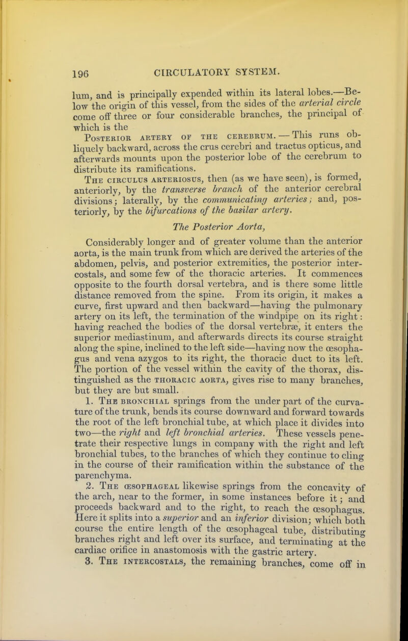 lum, and is principally expended within its lateral lobes.—Be- low the origin of this vessel, from the sides of the arterial circle come off three or four considerable branches, the principal of which is the . Posterior artery of the cerebrum. — This runs ob- liquely backward, across the crus cerebri and tractus opticus, and afterwards mounts upon the posterior lobe of the cerebrum to distribute its ramifications. The circulus arteriosus, then (as we have seen), is formed, anteriorly, by the transverse branch of the anterior cerebral divisions; laterally, by the communicating arteries; and, pos- teriorly, by the bifurcations of the basilar artery. The Posterior Aorta, Considerably longer and of greater volume than the anterior aorta, is the main trunk from which are derived the arteries of the abdomen, pelvis, and posterior extremities, the posterior inter- costals, and some few of the thoracic arteries. It commences opposite to the fourth dorsal vertebra, and is there some little distance removed from the spine. From its origin, it makes a curve, first upward and then backward—having the pulmonary artery on its left, the termination of the windpipe on its right: having reached the bodies of the dorsal vertebrae, it enters the superior mediastinum, and afterwards directs its course straight along the spine, inclined to the left side—having now the oesopha- gus and vena azygos to its right, the thoracic duct to its left. The portion of the vessel within the cavity of the thorax, dis- tinguished as the THORACIC aorta, gives rise to many branches, but they are but small. 1. The bronchial springs from the under part of the curva- ture of the trunk, bends its course downward and forward towards the root of the left bronchial tube, at which place it divides into two—the right and left bronchial arteries. These vessels pene- trate their respective lungs in company with the right and left bronchial tubes, to the branches of which they continue to cling in the course of their ramification within the substance of the parenchyma. 2. The oesophageal likewise springs from the concavity of the arch, near to the former, in some instances before it; and proceeds backward and to the right, to reach the cesopha-us. Here it splits into a superior and an inferior division • which both course the entire length of the oesophageal tube, 'distributing'- branches right and left over its surface, and terminating at the cardiac orifice in anastomosis with the gastric artery. 3. The intercostals, the remaining branches, come off in