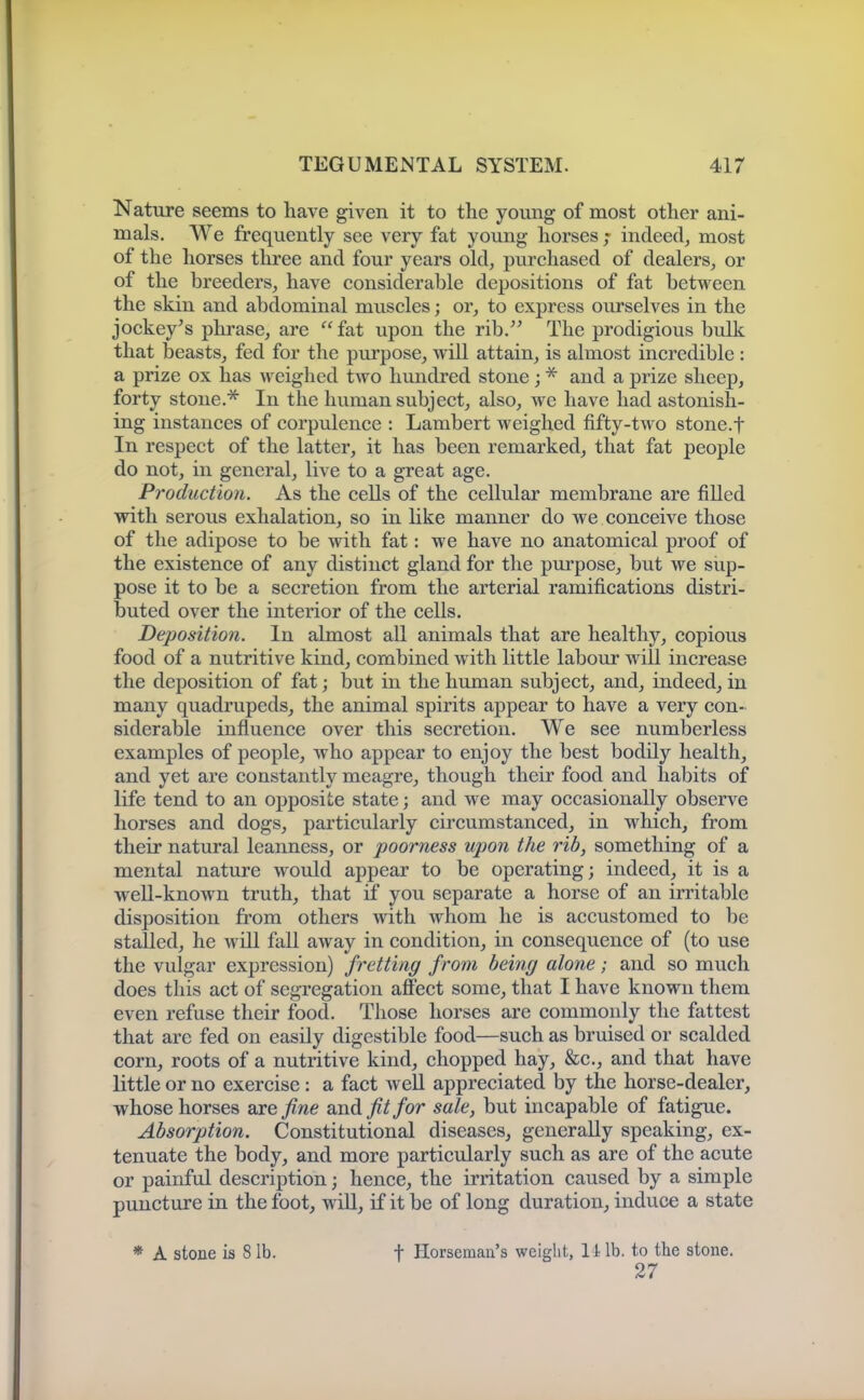 Nature seems to have given it to the young of most other ani- mals. We frequently see very fat young horses ; indeed, most of the horses three and four years old, purchased of dealers, or of the breeders, have considerable depositions of fat between the skin and abdominal muscles; or, to express ourselves in the jockey's phrase, are fat upon the rib. The prodigious bulk that beasts, fed for the purpose, will attain, is almost incredible : a prize ox has weighed two hundred stone ; and a prize sheep, forty stoue.^ In the human subject, also, we have had astonish- ing instances of corpulence : Lambert weighed fifty-two stone.f In respect of the latter, it has been remarked, that fat people do not, in general, live to a great age. Production. As the cells of the cellular membrane are filled with serous exhalation, so in Uke manner do we conceive those of the adipose to be with fat: we have no anatomical proof of the existence of any distinct gland for the purpose, but we sup- pose it to be a secretion from the arterial ramifications distri- buted over the interior of the cells. Deposition. In almost all animals that are healthy, copious food of a nutritive kind, combined with little labour will increase the deposition of fat; but in the human subject, and, indeed, in many quadrupeds, the animal spirits appear to have a very con- siderable influence over this secretion. We see numberless examples of people, who appear to enjoy the best bodily health, and yet are constantly meagre, though their food and habits of life tend to an oj)posite state; and we may occasionally observe horses and dogs, particularly circumstanced, in which, from their natural leanness, or poorness upon the rib, something of a mental nature would appear to be operating; indeed, it is a weU-known truth, that if you separate a horse of an irritable disposition from others with whom he is accustomed to be stalled, he will fall away in condition, in consequence of (to use the vulgar expression) fretting from being alone; and so much does this act of segregation affect some, that I have known them even refuse their food. Those horses are commonly the fattest that arc fed on easily digestible food—such as bruised or scalded corn, roots of a nutritive kind, chopped hay, &c., and that have little or no exercise: a fact weU appreciated by the horse-dealer, whose horses axe fine and fit for sale, but incapable of fatigue. Absorption. Constitutional diseases, generally speaking, ex- tenuate the body, and more particularly such as are of the acute or painful description; hence, the irritation caused by a simple puncture in the foot, wiU, if it be of long duration, induce a state * A stone is 8 lb. t Horseman's weight, li lb. to the stone. 27