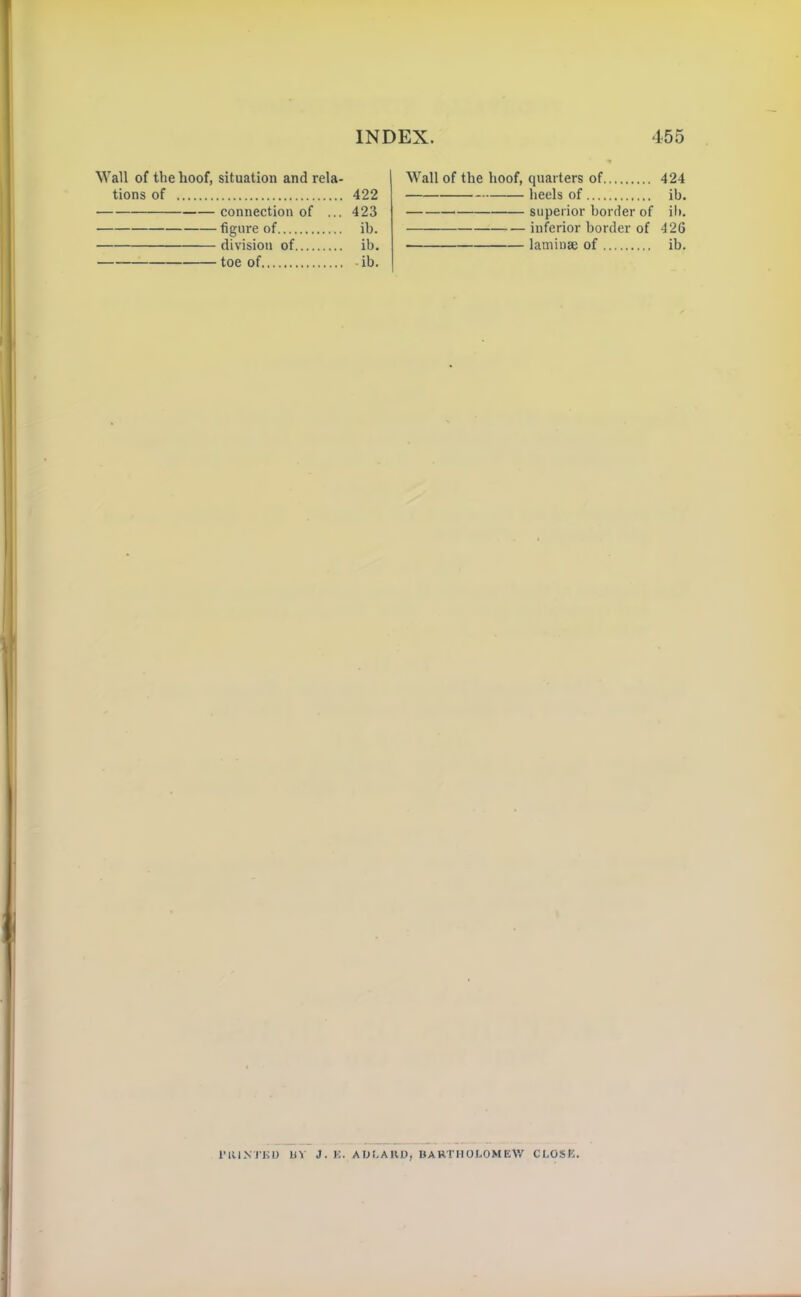 Wall of the hoof, situation and rela- tions of 422 connection of ... 423 figure of ib. division of ib. toe of ib. Wall of the hoof, quarters of 424 heels of ib. superior border of ib. inferior border of 426 laminae of ib. I'RKNTUD bV J. K. ADLAIVO, BARTHOLOMEW CLOSE.