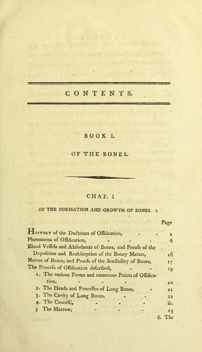 BOOK I. OF THE BONES. CHAP. I OF THE FORMATION AND GROWTH OF BONES, i. Page History of the Do&rines of Oflification, - - 2 Phenomena of Oflification, - - „ 6 Blood Veflels and Abforbents of Bones, and Proofs of the Depofition and Reabforption of the Boney Matter, 16 Nerves of Bones, and Proofs of the Senfibility of Bones, 17 The Procefs of Oflification defcribed, - . 19 1. The various Forms and numerous Points of Oflifica- tion, - 20 2. The Heads and Procefles-of Long Bones, - 21 3. The Cavity of Long Bones. - - 22 4. The Cancelli, - « - ib. 5 The Marrow, ™ - . 23