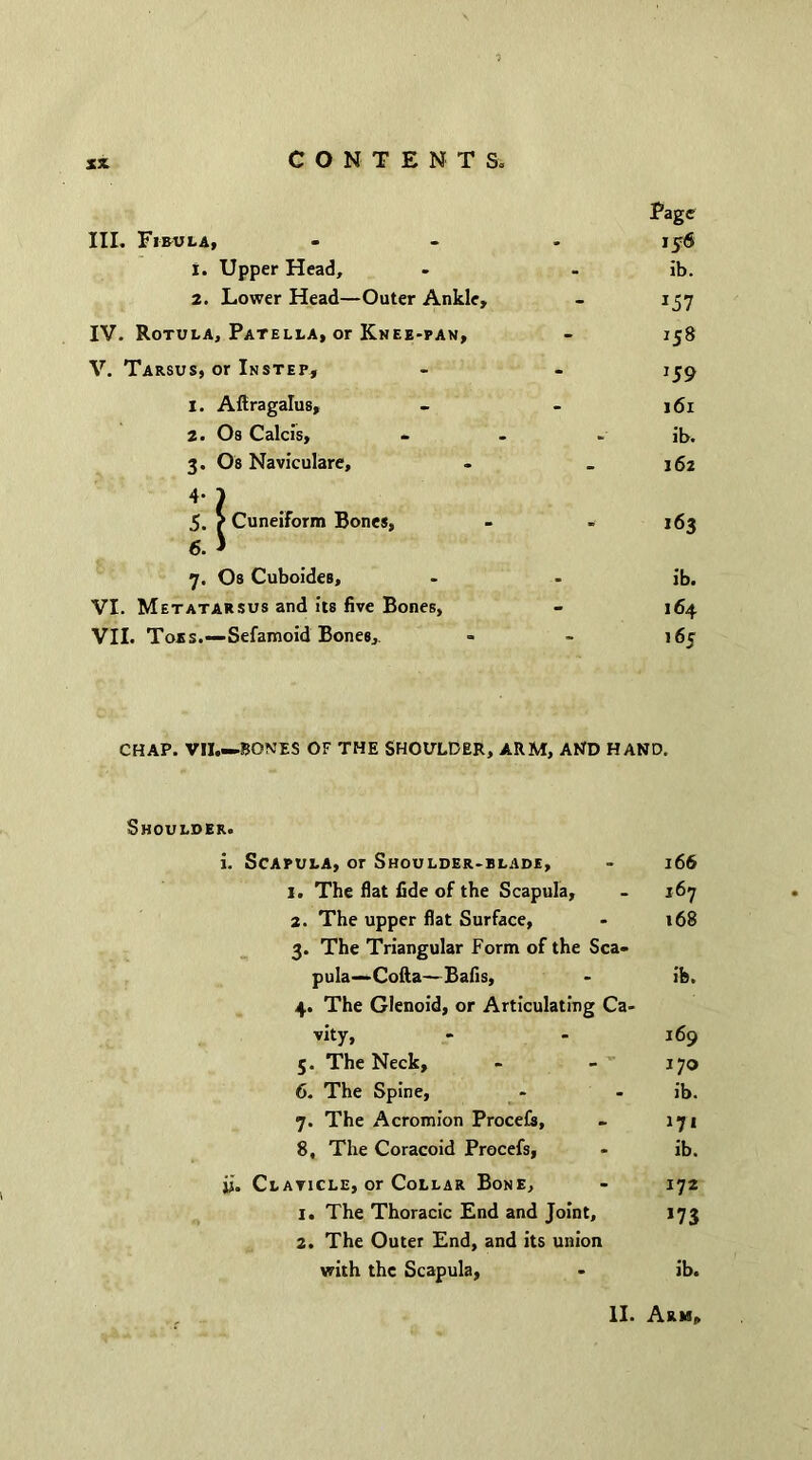 III. Fibula, 1. Upper Head, 2. Lower Head—Outer Ankle, IV. Rotula, Patella, or Knee-pan, V. Tarsus, or Instep, 1. Altragalus, 2. Os Calcis, 3. Os Naviculare, 4 ? 5. r CuneiForm Bones, 6. * 7. Os Cuboides, VI. Metatarsus and its five Bones, VII. Toes.—Sefamoid Bones,. Page 15$ ib. *57 158 159 161 ib. 162 163 ib. 164 165 CHAP. VII.—BONES OF THE SHOULDER, ARM, AND HAND. Shoulder. i. Scapula, or Shoulder-blade, - 166 1. The flat fide of the Scapula, - 167 2. The upper flat Surface, - t68 3. The Triangular Form of the Sca- pula—Cofta—Bafis, - ib. 4. The Glenoid, or Articulating Ca- vity, - - 169 5. The Neck, - - 170 6. The Spine, - - ib. 7. The Acromion Procefs, - 171 8. The Coracoid Procefs, - ib. ii. Claticle, or Collar Bone, - 172 1. The Thoracic End and Joint, 173 2. The Outer End, and its union with the Scapula, - ib. II. Arm,