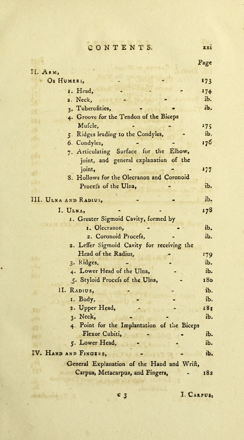 II. Arm, Os Humeri, 1. Head, - 2. Neck, 3. Tuberofities, - • 4. Groove for the Tendon of the Biceps Mufcle, 5. Ridges leading to the Condyles, 6- Condyles, 7. Articulating Surface for the Elbow, joint, and general explanation of the joint, 8. Hollows for the Olecranon and Coronoid Procefs of the Ulna, \ III. Ulna and Radius, Page *73 174- lb. ib. 175 ib. 176 *77 ib. ib. I. Ulna, - * 178 1. Greater Sigmoid Cavity, formed by 1. Olecranon, - - ib. 2. Coronoid Procefs, - ib. 2. Leffer Sigmoid Cavity for receiving the Head of the Radius, - 179 3. Ridges, - - ib. 4. Lower Head of the Ulna, - ib. 5. Styloid Procefs of the Ulna, * 180 II. Radius, - - ib. 1. Body, - - ib. 2. Upper Head, * - j8| 3. Neck, - - ib. 4 Point for the Implantation of the Biceps Flexor Cubiti, - - ib. 5. Lower Head, - - ib. IV. Hand and Fingers, - - ib. General Explanation of the Hand and Wrift, Carpus, Metacarpus, and Fingers, - 182 « 2 I. Cari>u$s