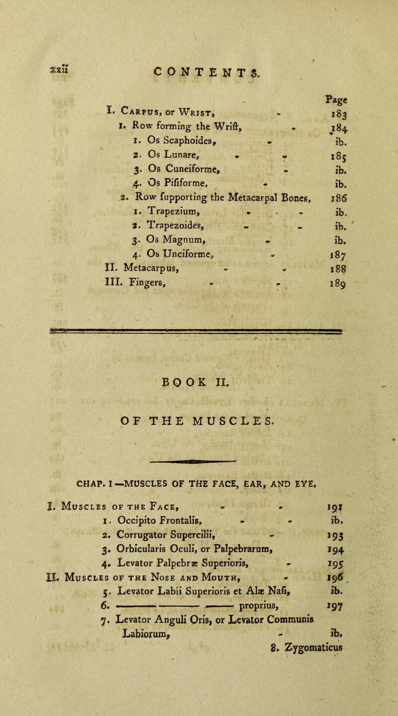 Page I. Carpus, or Wrist, 183 I. Row forming the Wrift, • 184 1. Os Scaphoides, - ib. 2. Os Lunare, - - 18; 3. Os Cuneiforme, ib. 4. Os Pififorme, * ib. 2. Row fupporting the Metacarpal Bones, 186 1. Trapezium, - ib. 2. Trapezoides, ib. 3. Os Magnum, - ib. 4. Os Unciforme, 187 II. Metacarpus, 188 III. Fingers, * 189 BOOK II. OF THE MUSCLES. CHAP. I —MUSCLES OF THE FACE, EAR, AND EYE. I. Muscles of the Face, - - 191 1. Occipito Frontalis, - - ib. 2. Corrugator Supercilii, - 193 3. Orbicularis Oculi, or Palpebrarum, 194 4. Levator Palpebras Superioris, - 195 II. Muscles of the Nose and Mouth, - 196 5. Levator Labii Superioris et Alae Nafi, ib. 6. ' - proprius, 197 7. Levator Anguli Oris, or Levator Communis Labiorum, - ib. 8. Zygomaticus
