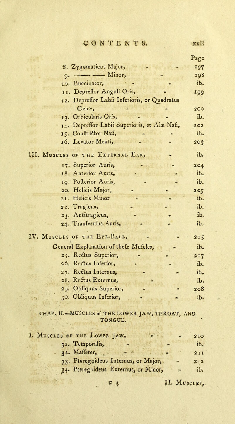 Page S. Zygomaticus Major, - ^ 197 9, ■ Minor, - 198 I. o. Buccinator, - « ib. II. Depreffor Anguli Oris, - 199 j 2. Depreffor Labii Inferioris, or Quadratus Genas, » - 200 13. Orbicularis Oris, - - ib. 14. Depreffor Labii Superioris, c-t Al<e Nafi, 202 15. Conftri&or Nafi, - - ib. 16. Levator Menti, - - 203 III. Muscles of the External Ear, - ib. 17. Superior Auris, - - 204 18. Anterior Auris, - - ib. 19. Pofterior Auris, - « ib. 20. Helicis Major, - - 205 21. Helicis Minor - - ib. 22. Tragicus, - - ib. 23. Antitragicus, - - ib. 24. Tranfverfus Auris, - - ib. IV. Muscles of the Eye-Ball, 1 - General Explanation of thefe Mufcles, 23. Redlus Superior, 26. Reftus Inferior, 27. Redlus lnternus, 28. Reffcus Externus, 29. Obliquus Superior, - 30. Obliquus Inferior, CHAP, II—MUSCLES of THE LOWER JAW, THROAT, AND TONGUE. J. Muscles of the Lower Jaw, - - 210 31. Temporalis, r - ib. 32. Maffeter, - - 211 33. Pteregoideus Internus, or Major, - 212 ^4. Pteregoideus Externus, or Minor, >- ib. £ 4 II. Muscles, 205 ib. 207 ib. ib. ib. 208 ib.
