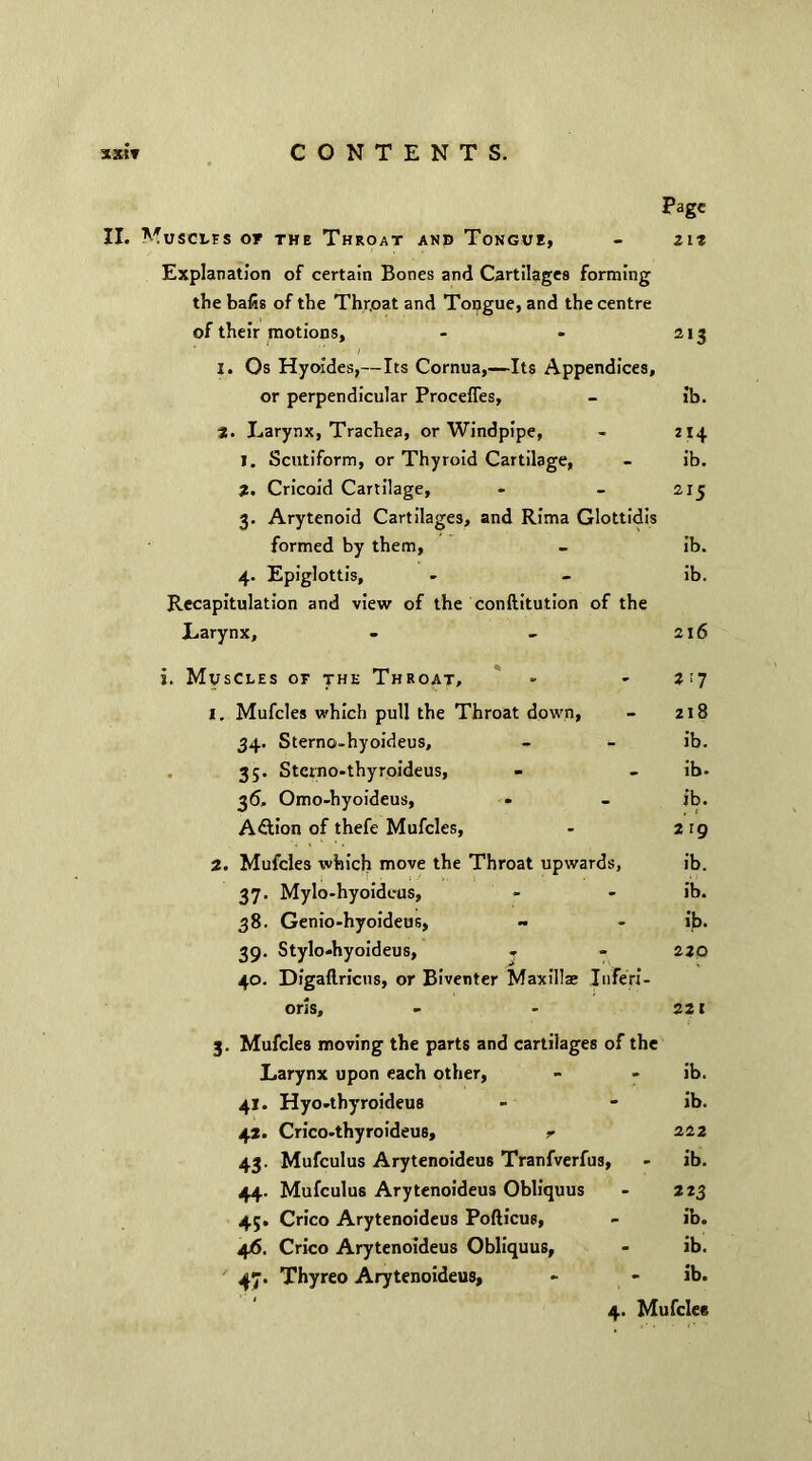 Page II. Muscles or the Throat and Tongue, - zit Explanation of certain Bones and Cartilages forming the bafis of the Thr.oat and Tongue, and the centre of their motions, - - 213 I. Os Hyoides,—Its Cornua,—Its Appendices, or perpendicular Procefies, - ib. 3. Larynx, Trachea, or Windpipe, - 214 1. Scutiform, or Thyroid Cartilage, - ib. 2. Cricoid Cartilage, - - 215 3. Arytenoid Cartilages, and Rima Glottidis formed by them, - ib. 4. Epiglottis, - - ib. Recapitulation and view of the conftitution of the Larynx, - - 216 i. Muscles of the Throat, - - 2 ■'7 1. Mufcles which pull the Throat down, - 218 34. Sterno-hyoideus, - - ib. 35. Stcrno-thyroideus, - - ib- 36. Omo-hyoideus, - - ib. Aftion of thefe Mufcles, - 219 2. Mufcles which move the Throat upwards, ib. 37. Mylo-hyoideus, - - ib. 38. Genio-hyoideus, ~ - ib. 39. Stylo-hyoideus, - - 220 40. Digaftricns, or Biventer Maxillae Inferi- oris, - - 221 3. Mufcles moving the parts and cartilages of the Larynx upon each other, - - ib. 41. Hyo-tbyroideus - - ib. 42. Crico-thyroideus, r 222 43. Mufculus Arytenoideus Tranfverfus, - ib. 44. Mufculus Arytenoideus Obliquus - 223 43. Crico Arytenoideus Pofticus, - ib. 4/5. Crico Arytenoideus Obliquus, - ib. 47. Thyreo Arytenoideus, - * ib.