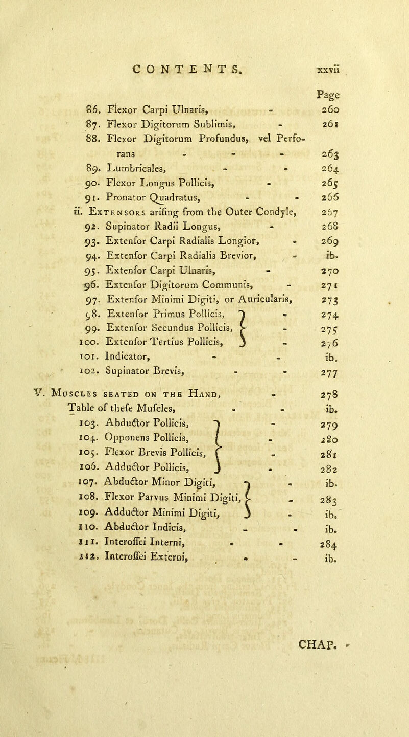 86. Flexor Carpi' Ulnaris, 87. Flexor Digitorum Sublimis, 88. Flexor Digitorum Profundus, vel Perfo- rans ... 89. Lumbricales, 90. Flexor Longus Pollicis, 91. Pronator Quadratus, ii. Extensors ariling from tbe Outer Condyle, 92. Supinator Radii Longus, 93. Extenfor Carpi Radialis Longior, 94. Extenfor Carpi Radialis Brevior, 95. Extenfor Carpi Ulnaris, 96. Extenfor Digitorum Communis, 97. Extenfor Minimi Digit!, or Auricularis, 98. Extenfor Primus Pollicis, 99. Extenfor Secundus Pollicis, loo. Extenfor Tertius Pollicis, toi. Indicator, 102. Supinator Brevis, Page 260 261 263 264 265 2 66 267 268 269 ib. 270 271 273 274 275 276 ib. 277 V. Muscles seated on the Hand, Table of thefe Mufcles, 103. Abdudtor Pollicis, 104. Opponens Pollicis, 105. Flexor Brevis Pollicis, 106. Addudfor Pollicis, 107. Abduftor Minor Digiti, 108. Flexor Parvus Minimi Digiti, 109. Adduftor Minimi Digiti, 110. Abdu&or Indicis, Hi. Interoffei Interni, 112, Interoffei Externi, 278 ib. 279 2 80 281 282 ib. 283 ib. ib. 284 ib.