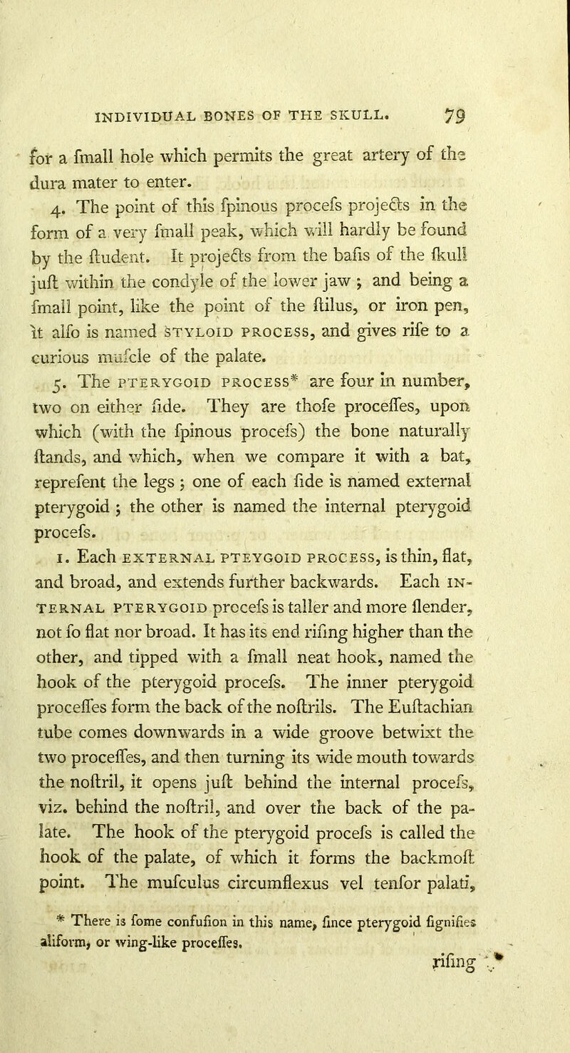 for a fmall hole which permits the great artery of the dura mater to enter. 4. The point of this fpinous procefs projects in the form of a very fmall peak, which will hardly be found by the Undent. It projects from the bafis of the fkull juft within the condyle of the lower jaw ; and being a fmall point, like the point of the flilus, or iron pen, it alfo is named styloid process, and gives rife to a curious mufcle of the palate. 5. The pterygoid process* are four in number, two on either fide. They are thofe procefles, upon which (with the fpinous procefs) the bone naturally Hands, and which, when we compare it with a bat, reprefent the legs ; one of each fide is named external pterygoid 5 the other is named the internal pterygoid procefs. 1. Each external pteygoid process, is thin, flat, and broad, and extends further backwards. Each in- ternal pterygoid procefs is taller and more flender, not fo flat nor broad. It has its end rifing higher than the other, and tipped with a fmall neat hook, named the hook of the pterygoid procefs. The inner pterygoid procefles form the back of the noftrils. The Euftachian tube comes downwards in a wide groove betwixt the two procefles, and then turning its wide mouth towards the noftril, it opens juft behind the internal procefs, viz. behind the noftril, and over the back of the pa- late. The hook of the pterygoid procefs is called the hook of the palate, of which it forms the backmoft point. The mufculus circumflexus vel tenfor palati, * There is foine confuiion in this name, fince pterygoid fignifies aliform, or wing-like proceffes.