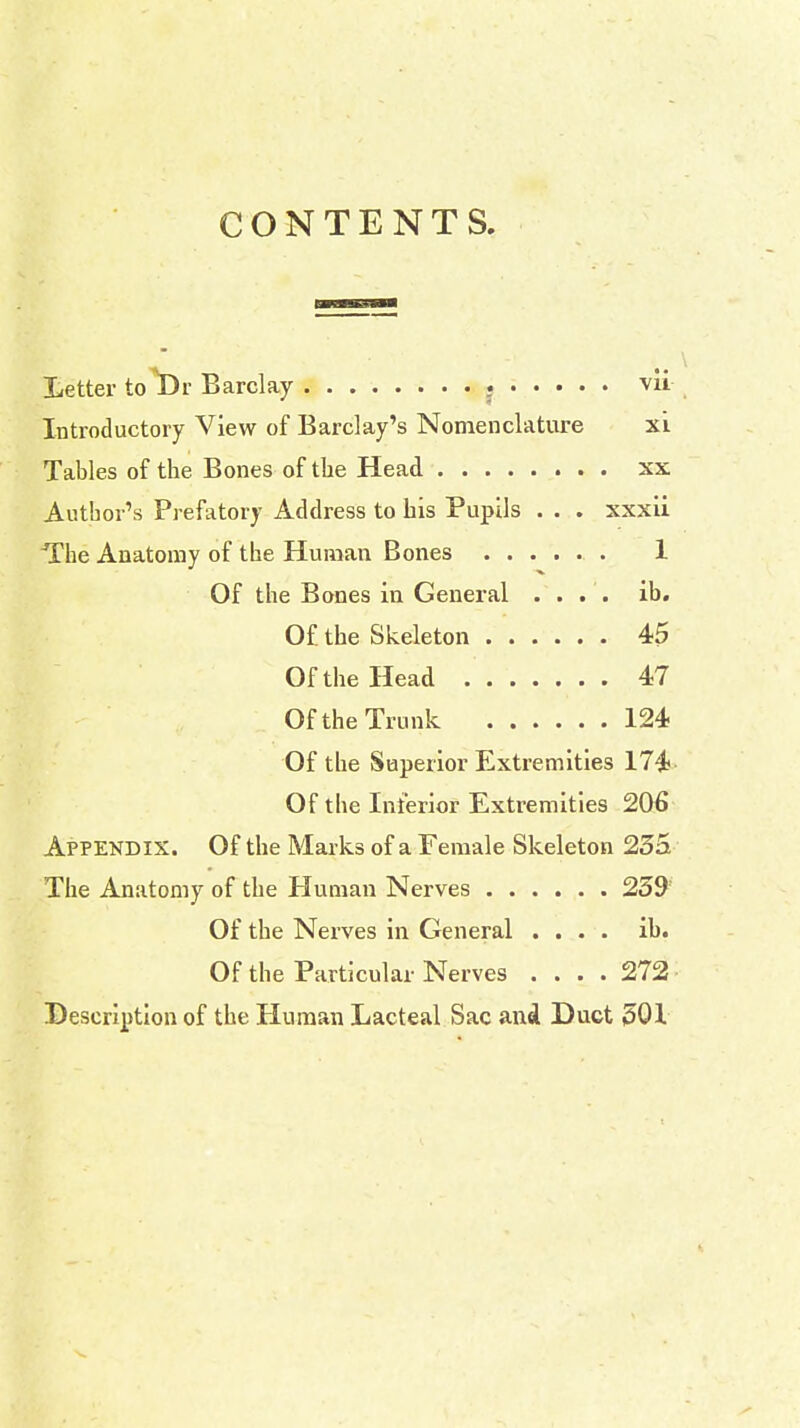 CONTENTS. Letter to T)r Barclay . vii Introductory View of Barclay's Nomenclature xi Tables of the Bones of the Head xx Author's Prefatory Address to his Pupils . . . xxxii The Anatomy of the Human Bones 1 Of the Bones in General .... ib. Of. the Skeleton 45 Of the Head 47 Of the Trunk 124 Of the Superior Extremities 174 Of the Interior Extremities 206 Appendix. Of the Marks of a Female Skeleton 235 The Anatomy of the Human Nerves 259 Of the Nerves in General .... ib. Of the Particular Nerves .... 272 Description of the Human Lacteal Sac and Duct 501