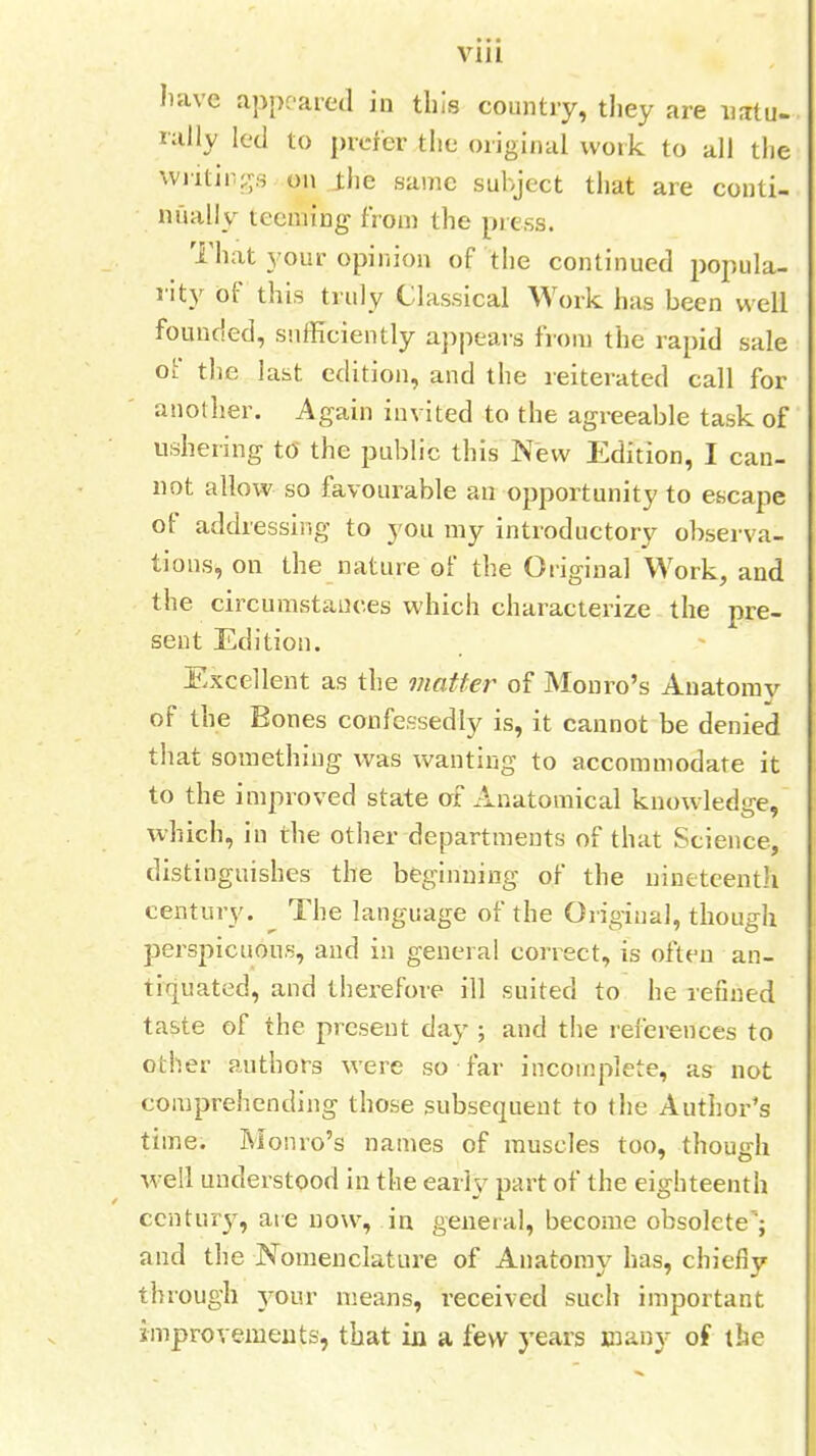 * • • VIII have appeared in this country, tliey are natu- rally led to prefer the original work to all the writings on the same subject that are conti- nually teeming from the press. That your opinion of the continued popula- rity of this truly Classical Work has been well founded, sufficiently appears from the rapid sale of the last edition, and the reiterated call for another. Again invited to the agreeable task of ushering to the public this New Edition, I can- not allow so favourable an opportunity to escape of addressing to you my introductory observa- tions, on the nature of the Original Work, and the circumstances which characterize the pre- sent Edition. Excellent as the matter of Monro's Anatomy of the Bones confessedly is, it cannot be denied that something was wanting to accommodate it to the improved state of Anatomical knowledge, which, in the other departments of that Science, distinguishes the beginning of the nineteenth century. The language of the Original, though perspicuous, and in general correct, is often an- tiquated, and therefore ill suited to he refined taste of the present day ; and the references to other authors were so far incomplete, as not comprehending those subsequent to the Author's time. Monro's names of muscles too, though well understood in the early part of the eighteenth century, are now, in general, become obsolete'; and the Nomenclature of Anatomy has, chiefly through your means, received such important improvements, that in a few years many of the