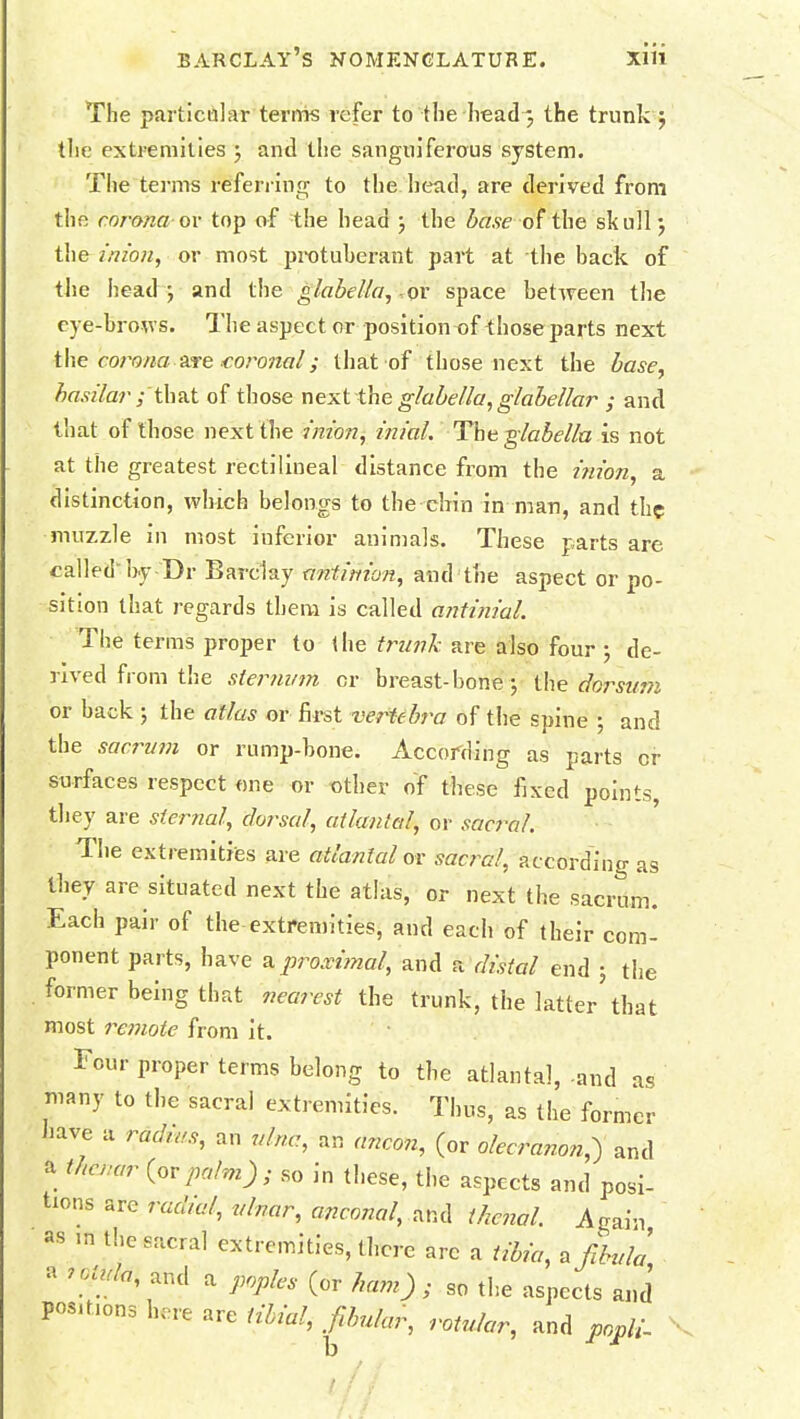 The particular terms refer to the head 3 the trunk -7 the extremities ; and the sanguiferous system. The terms referring to the head, are derived from the corona or top of the head ; the base of the skull; the 7'nwn, or most protuberant pail at the back of the head ; and the glabella, or space between the eye-brows. The aspect or position of those parts next the corona' are .coronal; that of those next the base, basilar' /'that of those next the glabella, glabellar ; and that of those next the inion, inial. The glabella is not at the greatest rectilineal distance from the inion, a distinction, which belongs to the -chin in man, and the muzzle in most inferior animals. These parts are called'by Dr Barclay anti/iion, and the aspect or po- sition that regards them is called antinial. The terms proper to the trunk are also four ; de- rived from the sternum or breast-bone file dorsum or back ; the atlas or first vertebra of the spine ; and the sacrum or rump-bone. According as parts or surfaces respect one or other of these fixed points, they are sternal, do/sal, atlantal, or sacral. The extremities are atlantal or sacral, according as they are situated next the atlas, or next the sacrum. Each pair of the extremities, and each of their com- ponent parts, have a proximal, and a distal end ; the . former being that nearest the trunk, the latter that most remote from it. Four proper terms belong to the atlantal,-and as many to the sacral extremities. Thus, as the former have a radius, an ulna, an ancon, (or olecranon,) and a thenar (orpalm) ; so in these, the aspects and posi- tions arc radial, ulnar, anconal, and thenal. Again ^ m the sacral extremities, there arc a tibia, a fibula * ?°\!ldi and a P°P*>» (or ham); so the aspects and positions here are tibial, fibular, rotular, and popli-