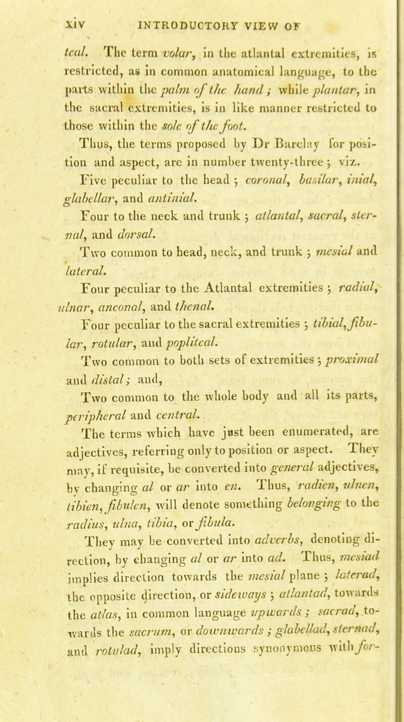 teal. The term volar, in the atlantal extremities, is restricted, as in common anatomical language, to the parte within the palm of the hand ; while plantar, in the sacral extremities, is in like manner restricted to those within the sole of the foot. Thus, the terms proposed hy Dr Barclay for posi- tion and aspect, are in number twenty-three ; viz. Five peculiar to the head ; coronal, basilar, inial, glabellar, and aniinial. Four to the neck, and trunk ; atlantal, sacral, ster- nal, and dorsal. Two common to head, neck, and trunk ; mesial and lateral. Four peculiar to the Atlantal extremities ; radial, ulnar, anconal, and thenal. Four peculiar to the sacral extremities ; tibial, fibu- lar, rotular, and popliteal. Two common to both sets of extremities ; proximal and distal; and, Two common to the whole body and all its parts, peripheral and central. The terras which have jast been enumerated, are adjectives, referring only to position or aspect. They may, if requisite, be converted into general adjectives, bv changing al or ar into en. Thus, radien, ulnen, tibien, fibulen, will denote something belonging to the radius, ulna, tibia, or fibula. They may be converted into adverbs, denoting di- rection, by changing al or ar into ad. Thus, mesiad implies direction towards the mesial plane ; laterad, the opposite direction, or sideivays ; allantad, towards the atlas, in common language upwards ; .vr/r/W, to- wards the sacrum, or doivnwa?*ds ; glabeHad, sternad, and rotulad, imply directions synonymous vc'ithfor-