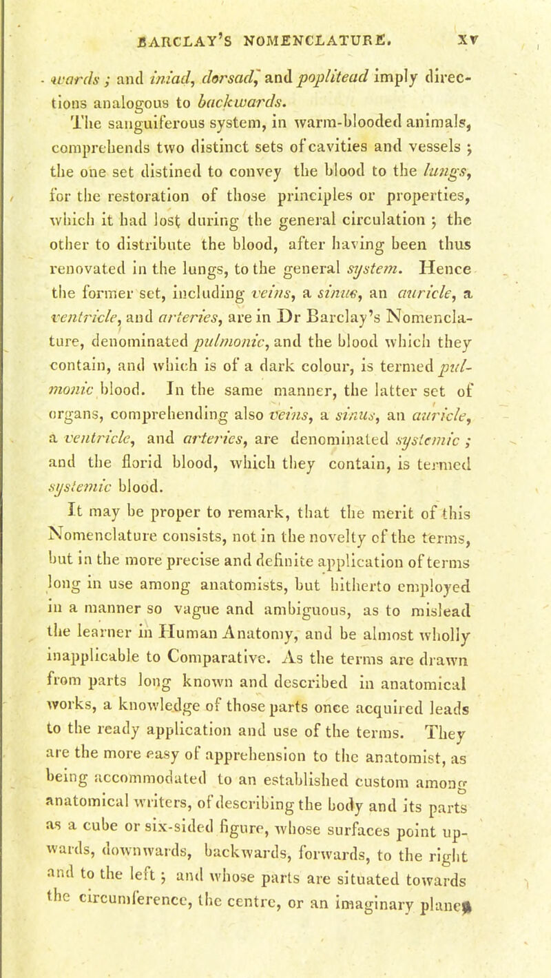 wards ; and iniad, dorsad^ and poplitead imply direc- tions analogous to backwards. The sanguiferous system, in warm-blooded animals, comprehends two distinct sets of cavities and vessels j the one set distined to convey the blood to the lungs, for the restoration of those principles or properties, which it had lost during the general circulation ) the other to distribute the blood, after having been thus renovated in the lungs, to the general system. Hence the former set, including veins, a stnue, an auricle, a ventricle, and arteries, are in Dr Barclay's Nomencla- ture, denominated pulmonic, and the blood which they contain, and which is of a dark colour, is termed pul- monic h\oo<\. In the same manner, the latter set of organs, comprehending also veins, a sinus, an auricle, a ventricle, and arteries, are denominated systemic ; and the florid blood, which they contain, is termed systemic blood. It may be proper to remark, that the merit of this Nomenclature consists, not in the novelty cf the terms, but in the more precise and definite application of terms long in use among anatomists, but hitherto employed in a manner so vague and ambiguous, as to mislead the learner in Human Anatomy, and be almost wholly inapplicable to Comparative. As the terms are drawn from parts long known and described in anatomical works, a knowledge of those parts once acquired leads to the ready application and use of the terms. They are the more easy of apprehension to the anatomist, as being accommodated to an established custom among anatomical writers, of describing the body and its parts as a cube or six-sided figure, whose surfaces point up- wards, downwards, backwards, forwards, to the right and to the left ; and whose parts are situated towards the circumference, the centre, or an imaginary plane*