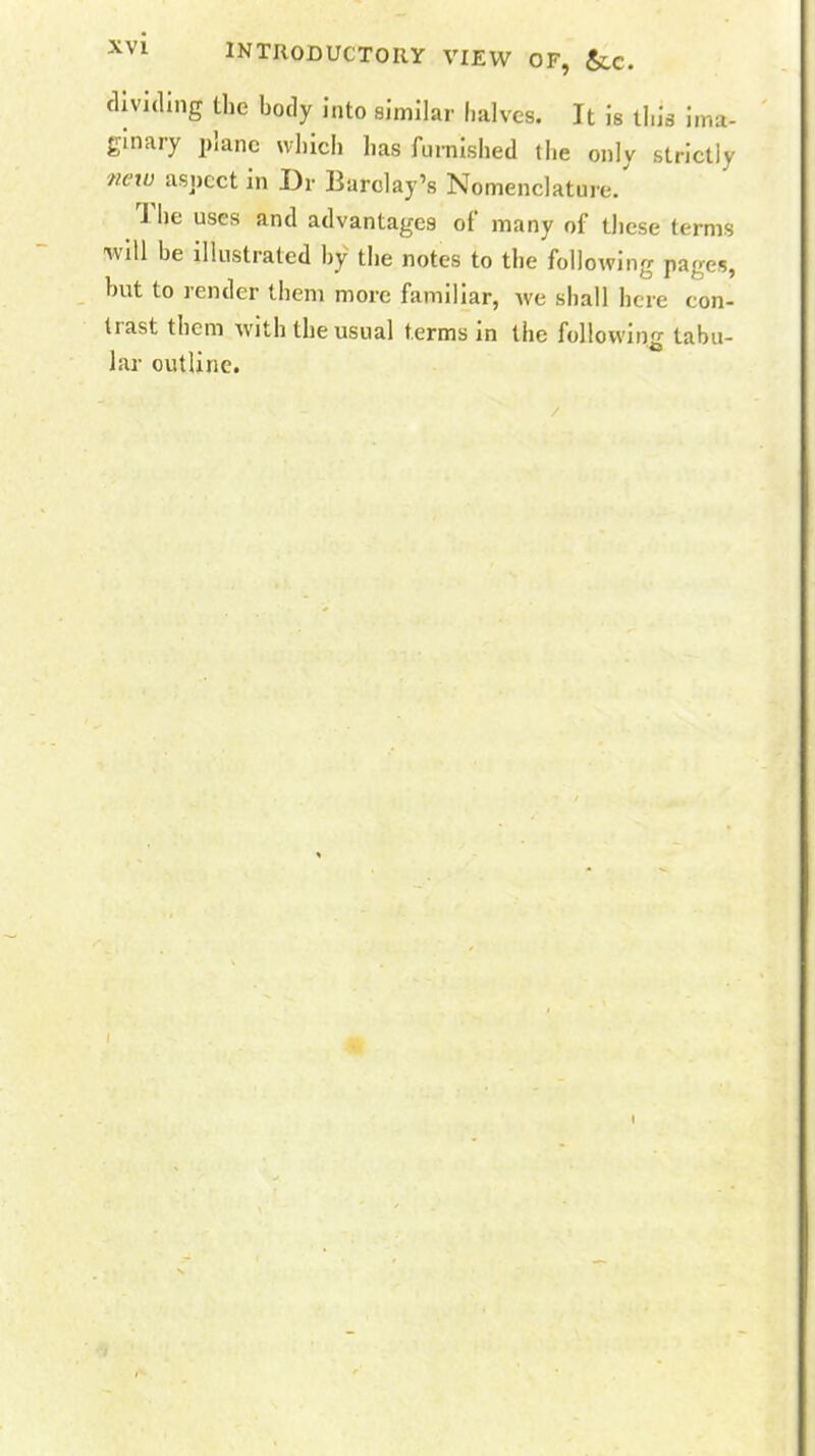 dividing the body into similar halves. It is tin's ima- ginary plane which has furnished the only strictly new aspect in Dr Barclay's Nomenclature/ The uses and advantages of many of these terms will be illustrated by the notes to the following pages, hut to render them more familiar, we shall here con- trast them with the usual terms in the following tabu- lar outline.