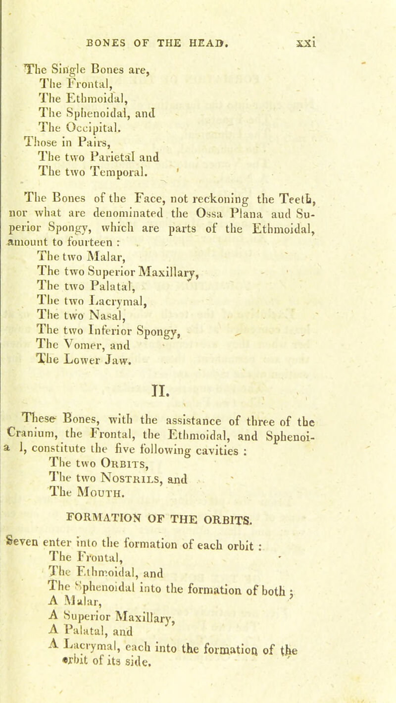 The Single Bones are, The Frontal, The Ethmoidal, The Sphenoidal, and The Occipital. Those in Pairs, The two Parietal and The two Temporal. The Bones of the Face, not reckoning the Teeth, nor what are denominated the Ossa Plana aud Su- perior Spongy, which are parts of the Ethmoidal, amount to fourteen : The two Malar, The two Superior Maxillary, The two Palatal, The two Lacrymal, The two Nasal, The two Inferior Spongy, The Vomer, and The Lower Jaw. II. These Bones, with the assistance of three of the Cran ium, the Frontal, the Ethmoidal, and Sphenoi- a 1, constitute the five following cavities : The two Orbits, The two Nostrils, and The Mouth. FORMATION OF THE ORBITS. Seven enter into the formation of each orhit : The Frontal, The Ethmoidal, and The Sphenoidal into the formation of both ; A .Malar, A Superior Maxillary, A Palatal, and A Lacrymal, each into the formation, of the voit of its side.