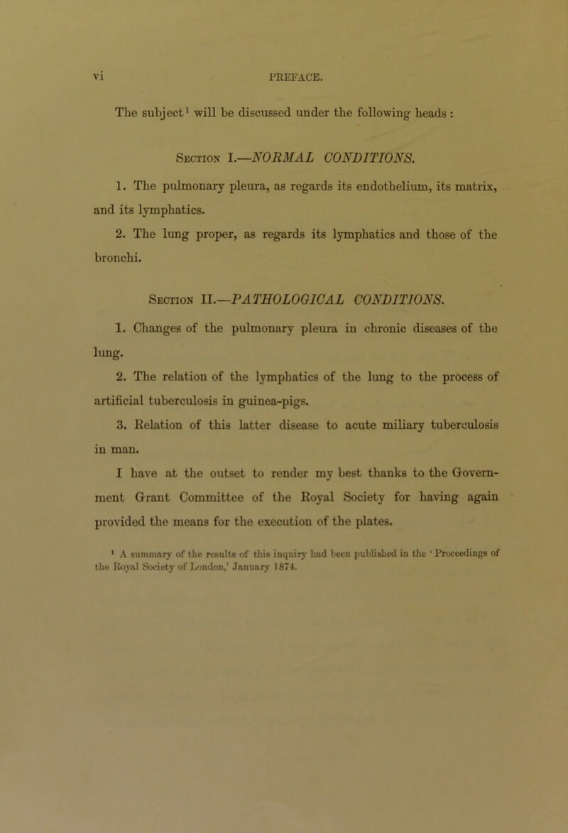 VI PKEFACE. The subject1 will be discussed under the following beads : % Section I.—NORMAL CONDITIONS. 1. The pulmonary pleura, as regards its endothelium, its matrix, and its lymphatics. 2. The lung proper, as regards its lymphatics and those of the bronchi. Section II.—.PATHOLOGICAL CONDITIONS. 1. Changes of the pulmonary pleura in chronic diseases of the lung. 2. The relation of the lymphatics of the lung to the process of artificial tuberculosis in guinea-pigs. 3. delation of this latter disease to acute miliary tuberculosis in man. I have at the outset to render my best thanks to the Govern- ment Grant Committee of the Royal Society for having again provided the means for the execution of the plates. 1 A summary of the results of this inquiry had been published in the ‘ Proceedings of the Itoyal Society of London,’ January 1874.