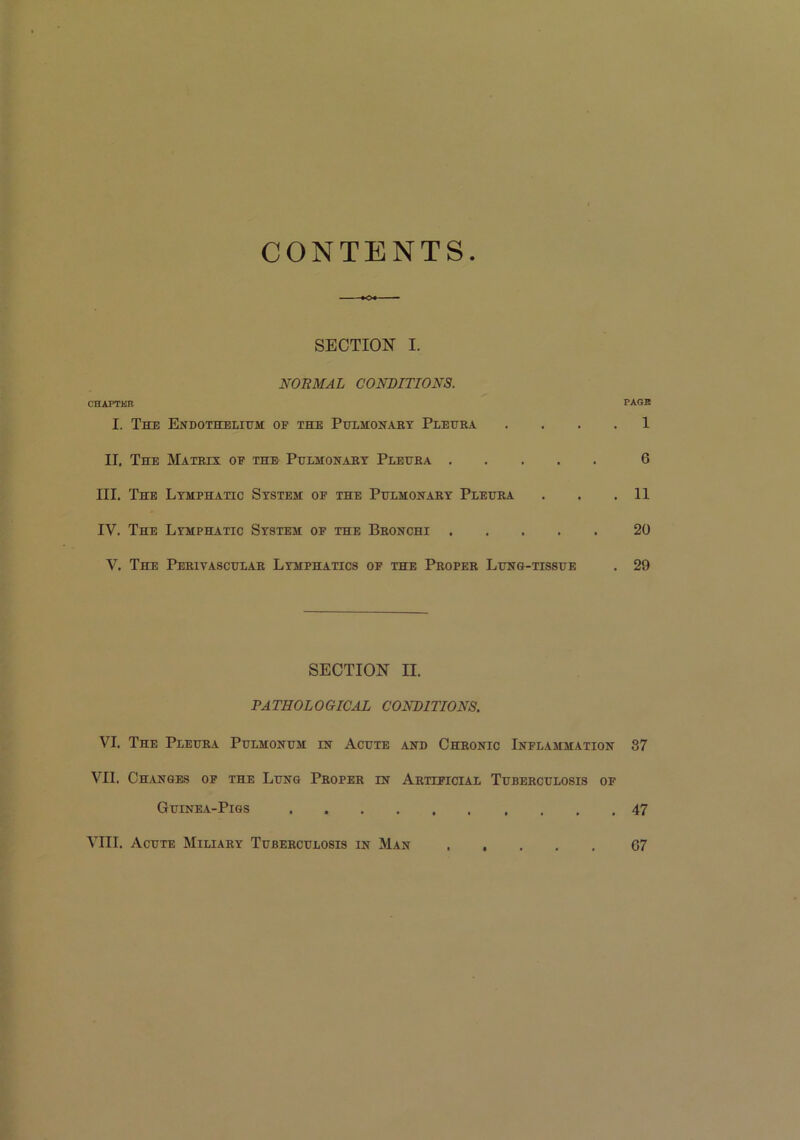 CONTENTS SECTION I. NORMAL CONDITIONS. CHAPTER PAGE I. The Endothelium of the Pulmonary Pleura . . . . 1 II. The Matrix of the Pulmonary Pleura 6 III. The Lymphatic System of the Pulmonary Pleura . . .11 IV. The Lymphatic System of the Bronchi 20 V. The Perivascular Lymphatics of the Proper Lung-tissue . 29 SECTION II. PATHOLOGICAL CONDITIONS. VI. The Pleura Pulmonum in Acute and Chronic Inflammation 87 VII. Changes of the Lung Proper in Artificial Tuberculosis of Guinea-Pigs 47 VIII. Acute Miliary Tuberculosis in Man 67