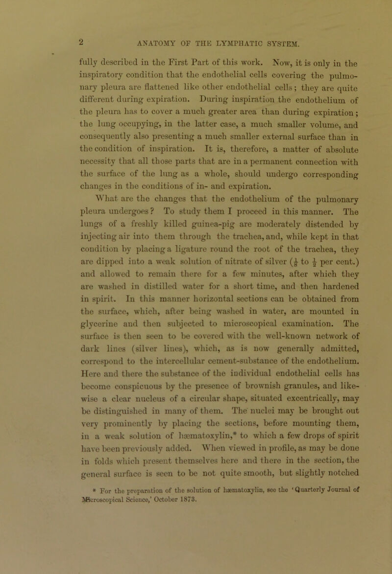 fully described in the First Part of this work. Now, it is only in the inspiratory condition that the endothelial cells covering the pulmo- nary pleura are flattened like other endothelial cells; they are quite different during expiration. During inspiration the endothelium of the pleura has to cover a much greater area than during expiration; the lung occupying, in the latter case, a much smaller volume, and consequently also presenting a much smaller external surface than in the condition of inspiration. It is, therefore, a matter of absolute necessity that all those parts that are in a permanent connection with the surface of the lung as a whole, should undergo corresponding changes in the conditions of in- and expiration. What are the changes that the endothelium of the pulmonary pleura undergoes ? To study them I proceed in this manner. The lungs of a freshly killed guinea-pig are moderately distended by injecting air into them through the trachea, and, while kept in that condition by placing a ligature round the root of the trachea, they are dipped into a weak solution of nitrate of silver (| to £ per cent.) and allowed to remain there for a few minutes, after which they are washed in distilled water for a short time, and then hardened in spirit. In this manner horizontal sections can be obtained from the surface, which, after being washed in water, are mounted in glycerine and then subjected to microscopical examination. The surface is then seen to be covered with the well-known network of dark lines (silver lines), which, as is now generally admitted, correspond to the intercellular cement-substance of the endothelium. Here and there the substance of the individual endothelial cells has become conspicuous by the presence of brownish granules, and like- wise a clear nucleus of a circular shape, situated excentrically, may be distinguished in many of them. The nuclei may be brought out very prominently by placing the sections, before mounting them, in a weak solution of hematoxylin,* to which a few drops of spirit have been previously added. When viewed in profile, as may be done in folds which present themselves here and there in the section, the general surface is seen to be not quite smooth, but slightly notched * For the preparation of the solution of haematoxylin, see the ‘Quarterly Journal of Microscopical Science,’ October 1873.