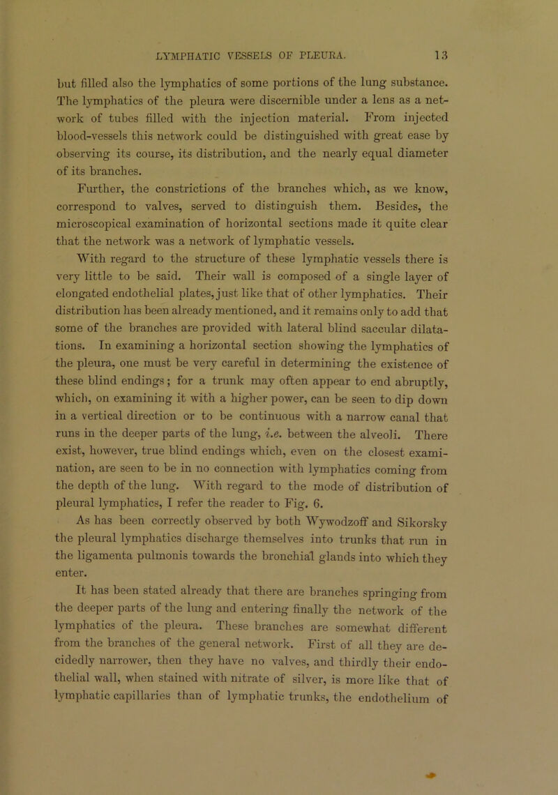 but filled also the lymphatics of some portions of the lung substance. The lymphatics of the pleura were discernible under a lens as a net- work of tubes filled with the injection material. From injected blood-vessels this network could be distinguished with great ease by observing its course, its distribution, and the nearly equal diameter of its branches. Further, the constrictions of the branches which, as we know, correspond to valves, served to distinguish them. Besides, the microscopical examination of horizontal sections made it quite clear that the network was a network of lymphatic vessels. With regard to the structure of these lymphatic vessels there is very little to be said. Their wall is composed of a single layer of elongated endothelial plates, just like that of other lymphatics. Their distribution has been already mentioned, and it remains only to add that some of the branches are provided with lateral blind saccular dilata- tions. In examining a horizontal section showing the lymphatics of the pleura, one must be very careful in determining the existence of these blind endings; for a trunk may often appear to end abruptly, which, on examining it with a higher power, can be seen to dip down in a vertical direction or to be continuous with a narrow canal that runs in the deeper parts of the lung, i.e. between the alveoli. There exist, however, true blind endings which, even on the closest exami- nation, are seen to be in no connection with lymphatics coming from the depth of the lung. With regard to the mode of distribution of pleural lymphatics, I refer the reader to Fig. 6. As has been correctly observed by both Wywodzoff and Sikorsky the pleural lymphatics discharge themselves into trunks that run in the ligamenta pulmonis towards the bronchial glands into which they enter. It has been stated already that there are branches springing from the deeper parts of the lung and entering finally the network of the lymphatics of the pleura. These branches are somewhat different from the branches of the general network. First of all they are de- cidedly narrower, then they have no valves, and thirdly their endo- thelial wall, when stained with nitrate of silver, is more like that of lymphatic capillaries than of lymphatic trunks, the endothelium of