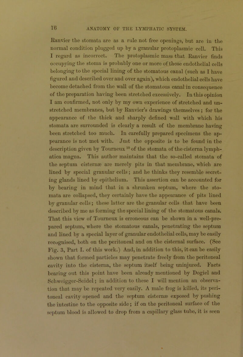 Ranvier the stomata are as a rule not free openings, but are in the normal condition plugged up by a granular protoplasmic cell. This I regard as incorrect. The protoplasmic mass that Ranvier finds occupying the stoma is probably one or more of those endothelial cells belonging to the special lining of the stomatous canal (such as I have figured and described over and over again), which endothelial cells have become detached from the wall of the stomatous canal in consequence of the preparation having been stretched excessively. In this opinion I am confirmed, not only by my own experience of stretched and un- stretclied membranes, but by Ranvier’s drawings themselves ; for the appearance of the thick and sharply defined wall with which his stomata are surrounded is clearly a result of the membrane having been stretched too much. In carefully prepared specimens the ap- pearance is not met with. Just the opposite is to be found in the description given by Tourneux 10 of the stomata of tliecisterna lymph- atica inagna. This author maintains that the so-called stomata of the septum cisterns) are merely pits in that membrane, which are lined by special granular cells; and he thinks they resemble secret- ing glands lined by epithelium. This assertion can be accounted for by bearing in mind that in a shrunken septum, where the sto- mata are collapsed, they certainly have the appearance of pits lined by granular cells; these hitter are the granular cells that have been described by me as forming the special lining of the stomatous canals. That this view of Tourneux is erroneous can be shown in a well-pre- pared septum, where the stomatous canals, penetrating the septum and lined by a special layer of granular endothelial cells, may be easily recognised, both on the peritoneal and on the cisternal surface. (See Fig. 3, Part I. of this work.) And, in addition to this, it can be easily shown that formed particles may penetrate freely from the peritoneal cavity into the cisterna, the septum itself being uninjured. Facts bearing out this point have been already mentioned by Dogiel and Schweigger-Seidel; in addition to these I will mention an observa- tion that may be repeated very easily. A male frog is killed, its peri- toneal cavity opened and the septum cisternae exposed by pushing the intestine to the opposite side ; if on the peritoneal surface of the septum blood is allowed to drop from a capillary glass tube, it is seen