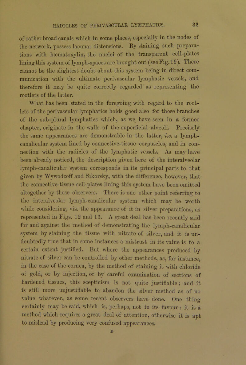 of rather broad canals which in some places, especially in the nodes of the network, possess lacunar distensions. By staining such prepara- tions with hsematoxylin, the nuclei of the transparent cell-plates lining this system of lymph-spaces are brought out (see Fig. 19). There cannot be the slightest doubt about- this system being in direct com- munication with the ultimate perivascular lymphatic vessels, and therefore it may be quite correctly regarded as representing the rootlets of the latter. What has been stated in tire foregoing with regard to the root- lets of the perivascular lymphatics holds good also for those branches of the sub-plural lymphatics which, as we have seen in a former chapter, originate in the walls of the superficial alveoli. Precisely the same appearances are demonstrable in the latter, i.e. a lymph- canalicular system lined by connective-tissue corpuscles, and in con- nection with the radicles of the lymphatic vessels. As may have been already noticed, the description given here of the interalveolar lymph-canalicular system corresponds in its principal parts to that given by Wywodzoff and Sikorsky, with the difference, however, that the connective-tissue cell-plates lining this system have been omitted altogether by those observers. There is one other point referring to the interalveolar lymph-canalicular system which may be worth while considering, viz. the appearance of it in silver preparations, as represented in Figs. 12 and 13. A great deal has been recently said for and against the method of demonstrating the lymph-canalicular system by staining the tissue with nitrate of silver, and it is un- doubtedly true that in some instances a mistrust in its value is to a certain extent justified. But where the appearances produced by nitrate of silver can be controlled by other methods, as, for instance, in the case of the cornea, by the method of staining it with chloride of gold, or by injection, or by careful examination of sections of hardened tissues, this scepticism is not quite justifiable; and it is still more unjustifiable to abandon the silver method as of no value whatever, as some recent observers have done. One thing certainly may be said, which is, perhaps, not in its favour : it is a method which requires a great deal of attention, otherwise it is apt to mislead by producing very confused appearances. D