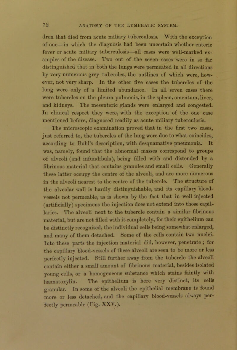 dren that died from acute miliary tuberculosis. With the exception of one—in which the diagnosis had been uncertain whether enteric fever or acute miliary tuberculosis—all cases were well-marked ex- amples of the disease. Two out of the seven cases were in so far distinguished that in both the lungs were permeated in all directions by very numerous grey tubercles, the outlines of which were, how- ever, not very sharp. In the other five cases the tubercles of the lung were only of a limited abundance. In all seven cases there were tubercles on the pleura pulmonis, in the spleen, omentum, liver, and kidneys. The mesenteric glands were enlarged and congested. In clinical respect they were, with the exception of the one case mentioned before, diagnosed readily as acute miliary tuberculosis. The microscopic examination proved that in the first two cases, just referred to, the tubercles of the lung were due to what coincides, according to Buhl’s description, with desquamative pneumonia. It was, namely, found that the abnormal masses correspond to groups of alveoli (and infundibula), being filled with and distended by a fibrinous material that contains granules and small cells. Generally these latter occupy the centre of the alveoli, and are more numerous in the alveoli nearest to the centre of the tubercle. The structure of the alveolar wall is hardly distinguishable, and its capillary blood- vessels not permeable, as is shown by the fact that in well injected (artificially) specimens the injection does not extend into those capil- laries. The alveoli next to the tubercle contain a similar fibrinous material, but are not filled with it completely, for their epithelium can be distinctly recognised, the individual cells being somewhat enlarged, and many of them detached. Some of the cells contain two nuclei. Into these parts the injection material did, however, penetrate ; for the capillary blood-vessels of these alveoli are seen to be more or less perfectly injected. Still further away from the tubercle the alveoli contain either a small amount of fibrinous material, besides isolated young cells, or a homogeneous substance which stains faintly with luematoxylin. The epithelium is here very distinct, its cells granular. In some of the alveoli the epithelial membrane is found more or less detached, and the capillary blood-vessels always per- fectly permeable (Fig. XXV.).