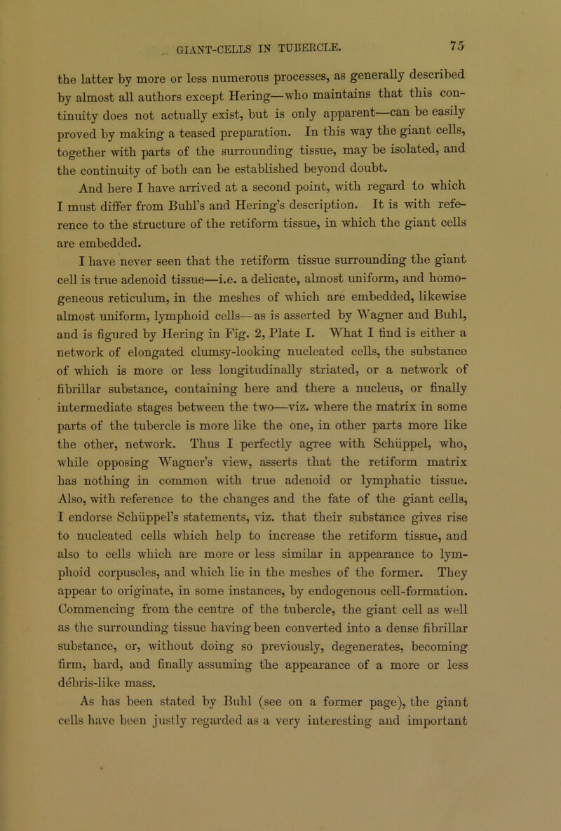 GIANT-CELLS IN TUBERCLE. the latter by more or less numerous processes, as generally described by almost all authors except Hering—who maintains that this con- tinuity does not actually exist, but is only apparent can be easily proved by making a teased preparation. In this way the giant cells, together with parts of the surrounding tissue, may be isolated, and the continuity of both can be established beyond doubt. And here I have arrived at a second point, with regard to which I must differ from Buhl’s and Hering’s description. It is with refe- rence to the structure of the retiform tissue, in which the giant cells are embedded. I have never seen that the retiform tissue surrounding the giant cell is true adenoid tissue—i.e. a delicate, almost uniform, and homo- geneous reticulum, in the meshes of which are embedded, likewise almost uniform, lymphoid cells—as is asserted by Wagner and Buhl, and is figured by Hering in Fig. 2, Plate I. What I find is either a network of elongated clumsy-looking nucleated cells, the substance of which is more or less longitudinally striated, or a network of fibrillar substance, containing here and there a nucleus, or finally intermediate stages between the two—viz. where the matrix in some parts of the tubercle is more like the one, in other parts more like the other, network. Thus I perfectly agree with Schiippel, who, while opposing Wagner’s view, asserts that the retiform matrix has nothing in common with true adenoid or lymphatic tissue. Also, with reference to the changes and the fate of the giant cells, I endorse Schiippel’s statements, viz. that their substance gives rise to nucleated cells which help to increase the retiform tissue, and also to cells which are more or less similar in appearance to lym- phoid corpuscles, and which lie in the meshes of the former. They appear to originate, in some instances, by endogenous cell-formation. Commencing from the centre of the tubercle, the giant cell as well as the surrounding tissue having been converted into a dense fibrillar substance, or, without doing so previously, degenerates, becoming firm, hard, and finally assuming the appearance of a more or less debris-like mass. As has been stated by Buhl (see on a former page), the giant cells have been justly regarded as a very interesting and important