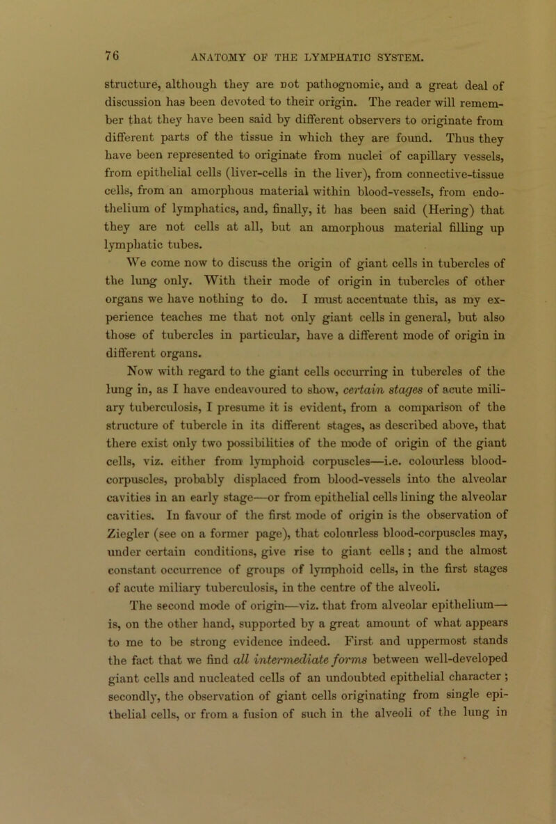 structure, although they are Dot pathognomic, and a great deal of discussion has been devoted to their origin. The reader will remem- ber that they have been said by different observers to originate from different parts of the tissue in which they are found. Thus they have been represented to oxnginate from nuclei of capillary vessels, from epithelial cells (liver-cells in the liver), from connective-tissue cells, from an amorphous material within blood-vessels, from endo- thelium of lymphatics, and, finally, it has been said (Hering) that they are not cells at all, but an amorphous material filling up lymphatic tubes. We come now to discuss the origin of giant cells in tubercles of the lung only. With their mode of origin in tubercles of other organs we have nothing to do. I must accentuate this, as my ex- perience teaches me that not only giant cells in general, but also those of tubercles in particular, have a different mode of origin in different organs. Now with regard to the giant cells occurring in tubercles of the lung in, as I have endeavoured to show, certain stages of acute mili- ary tuberculosis, I presume it is evident, from a comparison of the structure of tubercle in its different stages, as described above, that there exist only two possibilities of the mode of origin of the giant cells, viz. either from lymphoid corpuscles—i.e. colourless blood- corpuscles, probably displaced from blood-vessels into the alveolar cavities in an early stage—or from epithelial cells lining the alveolar cavities. In favour of the first mode of origin is the observation of Ziegler (see on a former page), that colourless blood-corpuscles may, under certain conditions, give rise to giant cells ; and the almost constant occurrence of groups of lymphoid cells, in the first stages of acute miliary tuberculosis, in the centre of the alveoli. The second mode of origin—viz. that from alveolar epithelium— is, on the other hand, supported by a great amount of what appears to me to be strong evidence indeed. First and uppermost stands the fact that we find all intermediate forms between well-developed giant cells and nucleated cells of an undoubted epithelial character ; secondly, the observation of giant cells originating from single epi- thelial cells, or from a fusion of such in the alveoli of the lung in