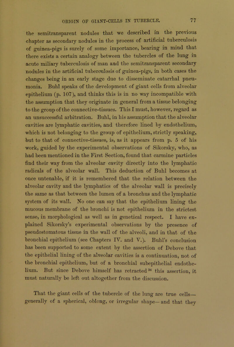 the semitransparent nodules that we described in the previous chapter as secondary nodules in the process of artificial tuberculosis of guinea-pigs is surely of some importance, bearing in mind that there exists a certain analogy between the tubercles of the lung in acute miliary tuberculosis of man and the semitransparent secondary nodules in the artificial tuberculosis of guinea-pigs, in both cases the changes being in an early stage due to disseminate catarrhal pneu- monia. Buhl speaks of the development of giant cells from alveolar epithelium (p. 107), and thinks this is in no way incompatible with the assumption that they originate in general from a tissue belonging to the group of the connective-tissues. This I must, however, regard as an unsuccessful arbitration. Buhl, in his assumption that the alveolar cavities are lymphatic cavities, and therefore lined by endothelium, which is not belonging to the group of epithelium, strictly speaking, but to that of connective-tissues, is, as it appears from p. 5 of his work, guided by the experimental observations of Sikorsky, who, as had been mentioned in the First Section, found that carmine particles find their way from the alveolar cavity directly into the lymphatic radicals of the alveolar wall. This deduction of Buhl becomes at once untenable, if it is remembered that the relation between the alveolar cavity and the lymphatics of the alveolar wall is precisely the same as that between the lumen of a bronchus and the lymphatic system of its wall. No one can say that the epithelium lining the mucous membrane of the bronchi is not epithelium in the strictest sense, in morphological as well as in genetical respect. I have ex- plained Sikorsky’s experimental observations by the presence of pseudostomatous tissue in the wall of the alveoli, and in that of the bronchial epithelium (see Chapters IV. and V.). Buhl’s conclusion has been supported to some extent by the assertion of Debove that the epithelial lining of the alveolar cavities is a continuation, not of the bronchial epithelium, but of a bronchial subepithelial endothe- lium. But since Debove himself has retracted34 this assertion, it must naturally be left out altogether from the discussion. That the giant cells of the tubercle of the lung are true cells— generally of a spherical, oblong, or irregular shape— and that they