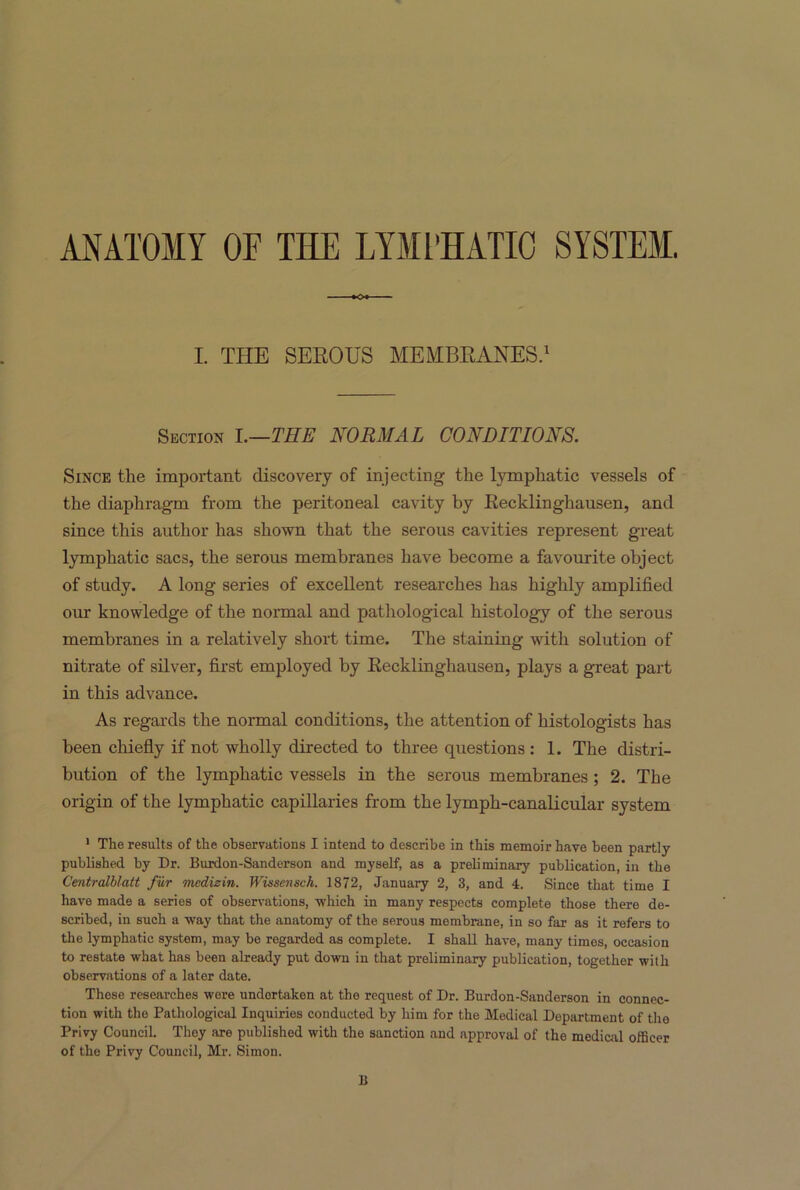 ANATOMY OF THE LYMPHATIC SYSTEM. I. THE SEROUS MEMBRANES.1 Section I.—THE NORMAL CONDITIONS. Since the important discovery of injecting the lymphatic vessels of the diaphragm from the peritoneal cavity by Recklinghausen, and since this author has shown that the serous cavities represent great lymphatic sacs, the serous membranes have become a favourite object of study. A long series of excellent researches has highly amplified our knowledge of the normal and pathological histology of the serous membranes in a relatively short time. The staining with solution of nitrate of silver, first employed by Recklinghausen, plays a great part in this advance. As regards the normal conditions, the attention of histologists has been chiefly if not wholly directed to three questions : 1. The distri- bution of the lymphatic vessels in the serous membranes ; 2. The origin of the lymphatic capillaries from the lymph-canalicular system 1 The results of the observations I intend to describe in this memoir have been partly published by Dr. Burdon-Sanderson and myself, as a preliminary publication, in the Cmtralblatt fur mcdizin. Wissensch. 1872, January 2, 3, and 4. Since that time I have made a series of observations, which in many respects complete those there de- scribed, in such a way that the anatomy of the serous membrane, in so far as it refers to the lymphatic system, may be regarded as complete. I shall have, many times, occasion to restate what has been already put down in that preliminary publication, together with observations of a later date. These researches were undertaken at the request of Dr. Burdon-Sanderson in connec- tion with the Pathological Inquiries conducted by him for the Medical Department of the Privy Council. Thoy are published with the sanction and approval of the medical officer of the Privy Council, Mr. Simon. 11