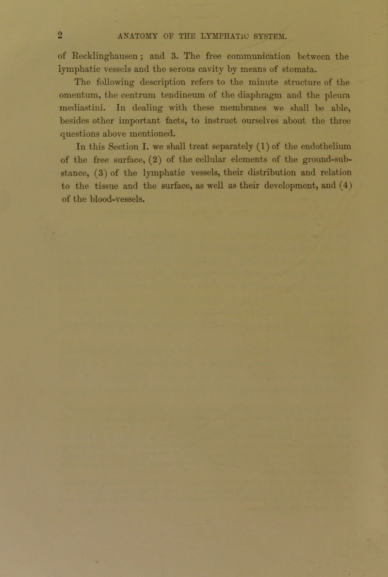 of Recklinghausen ; and 3. The free communication between the lymphatic vessels and the serous cavity by means of stomata. The following description refers to the minute structure of the omentum, the centrum tendineum of the diaphragm and the pleura mediastini. In dealing with these membranes we shall be able, besides other important facts, to instruct ourselves about the three questions above mentioned. In this Section I. we shall treat separately (1) of the endothelium of the free surface, (2) of the cellular elements of the ground-sub- stance, (3) of the lymphatic vessels, their distribution and relation to the tissue and the surface, as well as their development, and (4) of the blood-vessels.