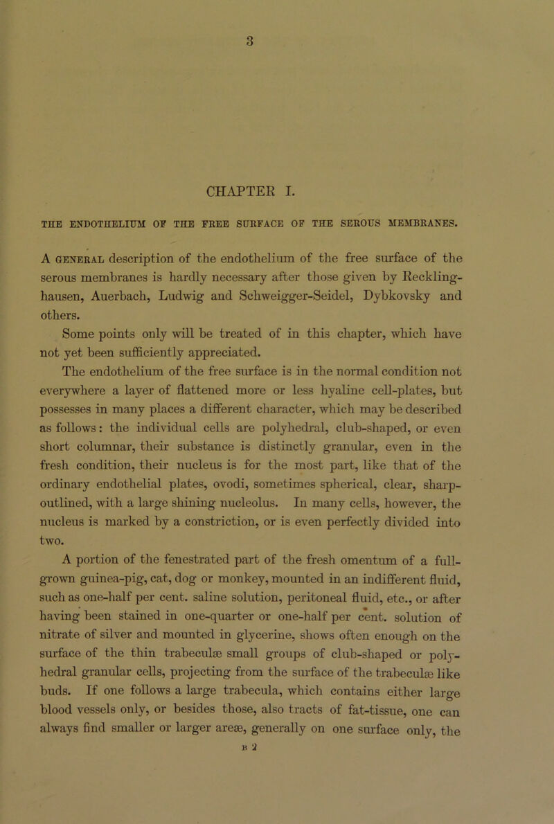 CHAPTER I. THE ENDOTHELIUM OF THE FREE SURFACE OF TnE SEROUS MEMBRANES. A general description of the endothelium of the free surface of the serous membranes is hardly necessary after those given by Reckling- hausen, Auerbach, Ludwig and Scliweigger-Seidel, Dybkovsky and others. Some points only will be treated of in this chapter, which have not yet been sufficiently appreciated. The endothelium of the free surface is in the normal condition not everywhere a layer of flattened more or less hyaline cell-plates, but possesses in many places a different character, which may be described as follows: the individual cells are polyhedral, club-shaped, or even short columnar, their substance is distinctly granular, even in the fresh condition, their nucleus is for the most part, like that of the ordinary endothelial plates, ovodi, sometimes spherical, clear, sharp- outlined, with a large shining nucleolus. In many cells, however, the nucleus is marked by a constriction, or is even perfectly divided into two. A portion of the fenestrated part of the fresh omentum of a full- grown guinea-pig, cat, dog or monkey, mounted in an indifferent fluid, such as one-half per cent, saline solution, peritoneal fluid, etc., or after having been stained in one-quarter or one-half per cent, solution of nitrate of silver and mounted in glycerine, shows often enough on the surface of the thin trabeculae small groups of club-shaped or poly- hedral granular cells, projecting from the surface of the trabeculae like buds. If one follows a large trabecula, which contains either large blood vessels only, or besides those, also tracts of fat-tissue, one can always find smaller or larger areae, generally on one surface only, the h a