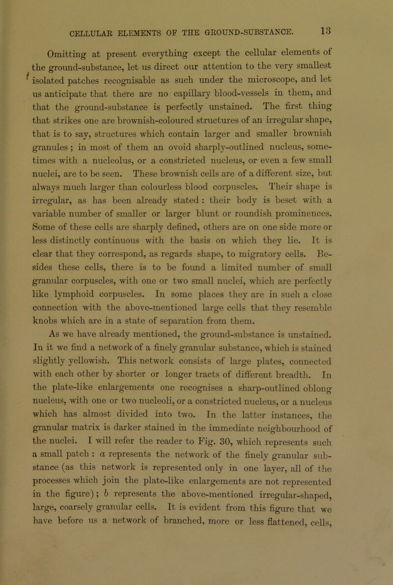 Omitting at present everything except the cellular elements of the groimd-substance, let us direct our attention to the very smallest ^ isolated patches recognisable as such under the microscope, and let us anticipate that there are no capillary blood-vessels in them, and that the ground-substance is perfectly unstained. The first thing that strikes one are brownish-coloured structures of an irregular shape, that is to say, structures which contain larger and smaller brownish granules ; in most of them an ovoid sharply-outlined nucleus, some- times with a nucleolus, or a constricted nucleus, or even a few small nuclei, are to be seen. These brownish cells are of a different size, but always much larger than colourless blood corpuscles. Their shape is irregular, as has been already stated : their body is beset with a variable number of smaller or larger blunt or roundish prominences. Some of these cells are sharply defined, others are on one side more or less distinctly continuous with the basis on which they lie. It is clear that they correspond, as regards shape, to migratory cells. Be- sides these cells, there is to be found a limited number of small granular corpuscles, with one or two small nuclei, which are perfectly like lymphoid corpuscles. In some places they are in such a close connection with the above-mentioned large cells that they resemble knobs which are in a state of separation from them. As we have already mentioned, the ground-substance is unstained. In it we find a network of a finely granular substance, which is stained slightly yellowish. This network consists of large plates, connected with each other by shorter or longer tracts of different breadth. In the plate-like enlargements one recognises a sharp-outlined oblong nucleus, with one or two nucleoli, or a constricted nucleus, or a nucleus which has almost divided into two. In the latter instances, the granular matrix is darker stained in the immediate neighbourhood of the nuclei. I will refer the reader to Fig. 30, which represents such a small patch : a represents the network of the finely granular sub- stance (as this network is represented only in one layer, all of the processes which join the plate-like enlargements are not represented in the figure) ; b represents the above-mentioned irregular-shaped, large, coarsely granular cells. It is evident from this figure that we have before us a network of branched, more or less flattened, cells,