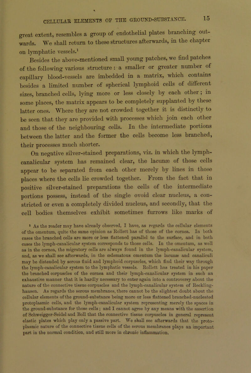 great extent, resembles a group of endothelial plates branching out- wards. We shall return to these structures afterwards, in the chapter on lymphatic vessels.1 Besides the above-mentioned small young patches, we find patches of the following various structure : a smaller or greater number of capillary blood-vessels are imbedded in a matrix, which contains besides a limited number of spherical lymphoid cells of different sizes, branched cells, lying more or less closely by each other ; in some places, the matrix appears to he completely supplanted by these latter ones. Where they are not crowded together it is distinctly to be seen that they are provided with processes which join each other and those of the neighbouring cells. In the intermediate portions between the latter and the former the cells become less branched, their processes much shorter. On negative silver-stained preparations, viz. in which the lymph- canalicular system has remained clear, the lacunae of those cells appear to be separated from each other merely by lines in those places where the cells lie crowded together. From the fact that in positive silver-stained preparations the cells of the intermediate portions possess, instead of the single ovoid clear nucleus, a con- stricted or even a completely divided nucleus, and secondly, that the cell bodies themselves exhibit sometimes furrows like marks of 1 As the reader may have already observed, I have, as regards the cellular elements of the omentum, quite the same opinion as Rollett has of those of the cornea. In both cases the branched cells are more or less flattened parallel to the surface, and in both cases the lymph-canalicular system corresponds to those cells. In the omentum, as well as in the cornea, the migratory cells are always found in the lymph-canalicular system, and, as we shall see afterwards, in the cedematous omentum the lacunae and eanaliculi may be distended by serous fluid and lymphoid corpuscles, which find their way through the lymph-canalicular system to the lymphatic vessels. Rollett has treated in his paper the branched corpuscles of the cornea and their lymph-canalicular system in such an exhaustive manner that it is hardly necessary to enter again into a controversy about the naturo of the connective tissue corpuscles and the lymph-canalicular system of Reckling- hausen. As regards the serous membranes, there cannot be the slightest doubt about the cellular elements of the ground-substance being more or less flattened branehed-nucleatod protoplasmic cells, and the lymph-canalicular system representing merely the spaces in the ground-substance for those cells ; and I cannot agree by any means with the assertion of Schweigger-Seidel and Boll that the connective tissue corpuscles in general represent elastic plates which play only a passive part. We shall see afterwards that the proto- plasmic nature of the connective tissue cells of the serous membranes plays an important part in the normal condition, and still more in chronic inflammation.