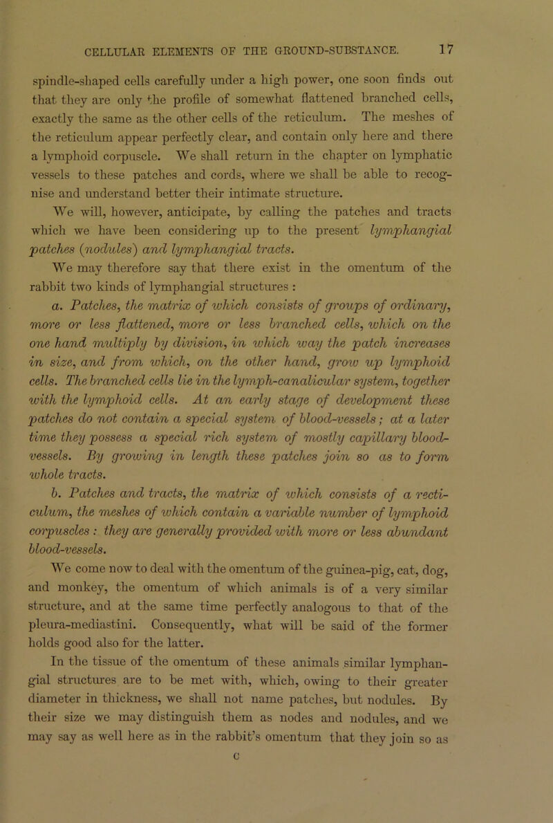 spindle-shaped cells carefully under a high power, one soon finds out that they are only the profile of somewhat flattened branched cells, exactly the same as the other cells of the reticulum. The meshes of the reticulum appear perfectly clear, and contain only here and there a lymphoid corpuscle. We shall return in the chapter on lymphatic vessels to these patches and cords, where we shall be able to recog- nise and understand better their intimate structure. We will, however, anticipate, by calling the patches and tracts which we have been considering up to the present lymphangial patches (noclules) and lymphangial tracts. We may therefore say that there exist in the omentum of the rabbit two kinds of lymphangial structures : a. Patches, the matrix of which consists of groups of ordinary, more or less flattened, more or less branched cells, which on the one hand multiply by division, in which way the patch increases in size, and from which, on the other hand, grow up lymphoid cells. The branched cells lie in the lymph-canalicular system, together with the lymphoid cells. At an early stage of development these patches do not contain a special system of blood-vessels; at a later time they possess a specicd rich system of mostly capillary blood- vessels. By growing in length these patches join so as to form rvhole tracts. b. Patches and tracts, the matrix of which consists of a recti- culum, the meshes of which contain a variable number of lymphoid corpuscles: they are generally provided with more or less abundant blood-vessels. We come now to deal with the omentum of the guinea-pig, cat, dog, and monkey, the omentum of which animals is of a very similar structure, and at the same time perfectly analogous to that of the pleura-mediastini. Consequently, what will be said of the former holds good also for the latter. In the tissue of the omentum of these animals similar lymphan- gial structures are to be met with, which, owing to their greater diameter in thickness, we shall not name patches, but nodules. By their size we may distinguish them as nodes and nodules, and we may say as well here as in the rabbit’s omentum that they join so as c