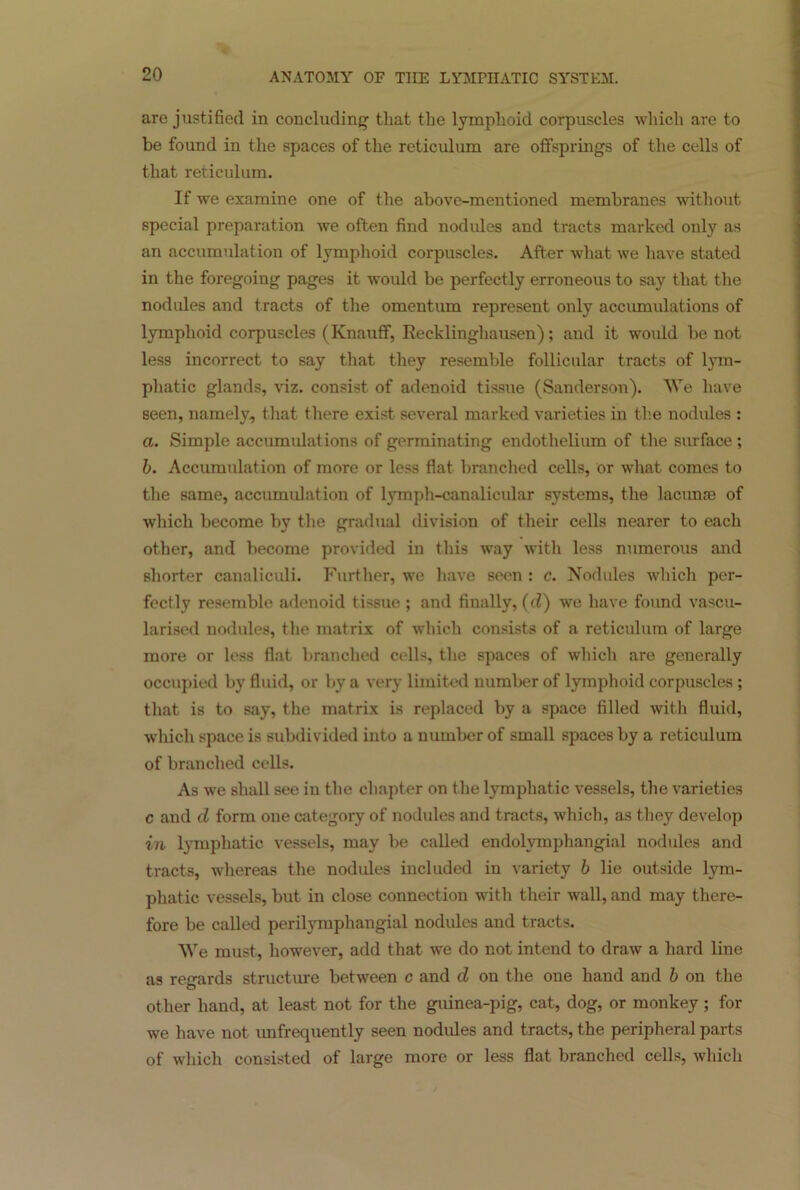 are justified in concluding that the lymphoid corpuscles which are to be found in the spaces of the reticulum are offsprings of the cells of that reticulum. If we examine one of the above-mentioned membranes without special preparation we often find nodules and tracts marked only as an accumulation of lymphoid corpuscles. After what we have stated in the foregoing pages it would be perfectly erroneous to say that the nodules and tracts of the omentum represent only accumulations of lymphoid corpuscles (Knauff, Recklinghausen); and it would be not less incorrect to say that they resemble follicular tracts of lym- phatic glands, viz. consist of adenoid tissue (Sanderson). We have seen, namely, that there exist several marked varieties in the nodules : a. Simple accumulations of germinating endothelium of the surface; b. Accumulation of more or less flat branched cells, or what comes to the same, accumulation of lymph-canalicular systems, the lacunae of which become by the gradual division of their cells nearer to each other, and become provided in this way with less numerous and shorter canaliculi. Further, we have seen : c. Nodules which per- fectly resemble adenoid tissue ; and finally, (d) we have found vascu- larised nodules, the matrix of which consists of a reticulum of large more or less flat branched cells, the spaces of which are generally occupied by fluid, or by a very limited number of lymphoid corpuscles ; that is to say, the matrix is replaced by a space filled with fluid, which space is subdivided into a number of small spaces by a reticulum of branched cells. As we shall see in the chapter on the lymphatic vessels, the varieties c and d form one category of nodules and tracts, which, as they develop in lymphatic vessels, may be called endolvmphangial nodules and tracts, whereas the nodules included in variety b lie outside lym- phatic vessels, but in close connection with their wall, and may there- fore be called perilymphangial nodules and tracts. We must, however, add that we do not intend to draw a hard line as regards structure between c and d on the one hand and b on the other hand, at least not for the guinea-pig, cat, dog, or monkey ; for we have not unfrequently seen nodules and tracts, the peripheral parts of which consisted of large more or less flat branched cells, which