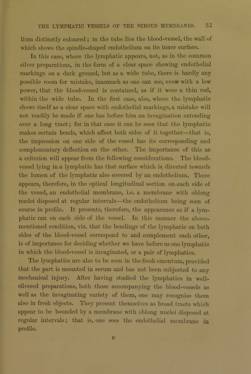 lium distinctly coloured ; in the tube lies the blood-vessel, the wall of which shows the spindle-shaped endothelium on its inner surface. In this case, where the lymphatic appears, not, as in the common silver preparations, in the form of a clear space showing endothelial markings on a dark ground, but as a wide tube, there is hardly any possible room for mistake, inasmuch as one can see, even with a low power, that the blood-vessel is contained, as if it were a thin rod, within the wide tube. In the first case, also, where the lymphatic shows itself as a clear space with endothelial markings, a mistake will not readily be made if one has before him an invagination extending over a long tract; for in that case it can be seen that the lymphatic makes certain bends, which affect both sides of it together—that is, the impression on one side of the vessel has its corresponding and complementary deflection on the other. The importance of this as a criterion will appear from the following considerations. The blood- vessel lying in a lymphatic has that surface which is directed towards the lumen of the lymphatic also covered by an endothelium. There appears, therefore, in the optical longitudinal section on.each side of the vessel, an endothelial membrane, i.e. a membrane with oblong nuclei disposed at regular intervals—the endothelium being seen of course in profile. It presents, therefore, the appearance as if a lym- phatic ran on each side of the vessel. In this manner the above- mentioned condition, viz. that the bendings of the lymphatic on both sides of the blood-vessel correspond to and complement each other, is of importance for deciding whether we have before us one lymphatic in which the blood-vessel is invaginated, or a pair of lymphatics. The lymphatics are also to be seen in the fresh omentum, provided that the part is mounted in serum and has not been subjected to any mechanical injury. After having studied the lymphatics in well- silvered preparations, both those accompanying the blood-vessels as well as the invaginating variety of them, one may recognise them also in fresh objects. They present themselves as broad tracts which appear to be bounded by a membrane with oblong nuclei disposed at regular intervals; that is, one sees the endothelial membrane in profile. D