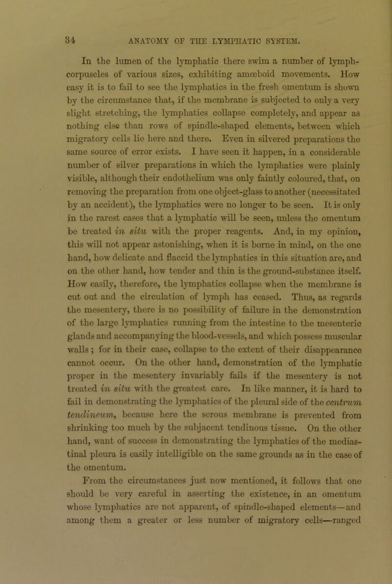 In the lumen of the lymphatic there swim a number of lymph- corpuscles of various sizes, exhibiting amoeboid movements. How easy it is to fail to see the lymphatics in the fresh omentum is shown by the circumstance that, if the membrane is subjected to only a very slight stretching, the lymphatics collapse completely, and appear as nothing else than rows of spindle-shaped elements, between which migratory cells lie here and there. Even in silvered preparations the same source of error exists. I have seen it happen, in a considerable number of silver preparations in which the lymphatics were plainly visible, although their endothelium was only faintly coloured, that, on removing the preparation from one object-glass to another (necessitated by an accident), the lymphatics were no longer to be seen. It is only in the rarest cases that a lymphatic will be seen, unless the omentum be treated in situ -with the proper reagents. And, in my opinion, this mil not appear astonishing, when it is borne in mind, on the one hand, how delicate and flaccid the lymphatics in this situation are, and on the other hand, how tender and thin is the ground-substance itself. How easily, therefore, the lymphatics collapse when the membrane is cut out and the circidation of lymph has ceased. Thus, as regards the mesentery, there is no possibility of failure in the demonstration of the large lymphatics running from the intestine to the mesenteric glands and accompanying the blood-vessels, and which possess muscular walls ; for in their case, collapse to the extent of their disappearance cannot occur. On the other hand, demonstration of the lymphatic proper in the mesentery invariably fails if the mesentery is not treated in situ with the greatest care. In like manner, it is hard to fail in demonstrating the lymphatics of the pleural side of the centi'um tendineum, because here the serous membrane is prevented from shrinking too much by the subjacent tendinous tissue. On the other hand, want of success in demonstrating the lymphatics of the medias- tinal pleura is easily intelligible on the same grounds as in the case of the omentum. From the circumstances just now mentioned, it follows that one should be very careful in asserting the existence, in an omentum whose lymphatics are not apparent, of spindle-shaped elements—and among them a greater or less number of migratory cells—ranged