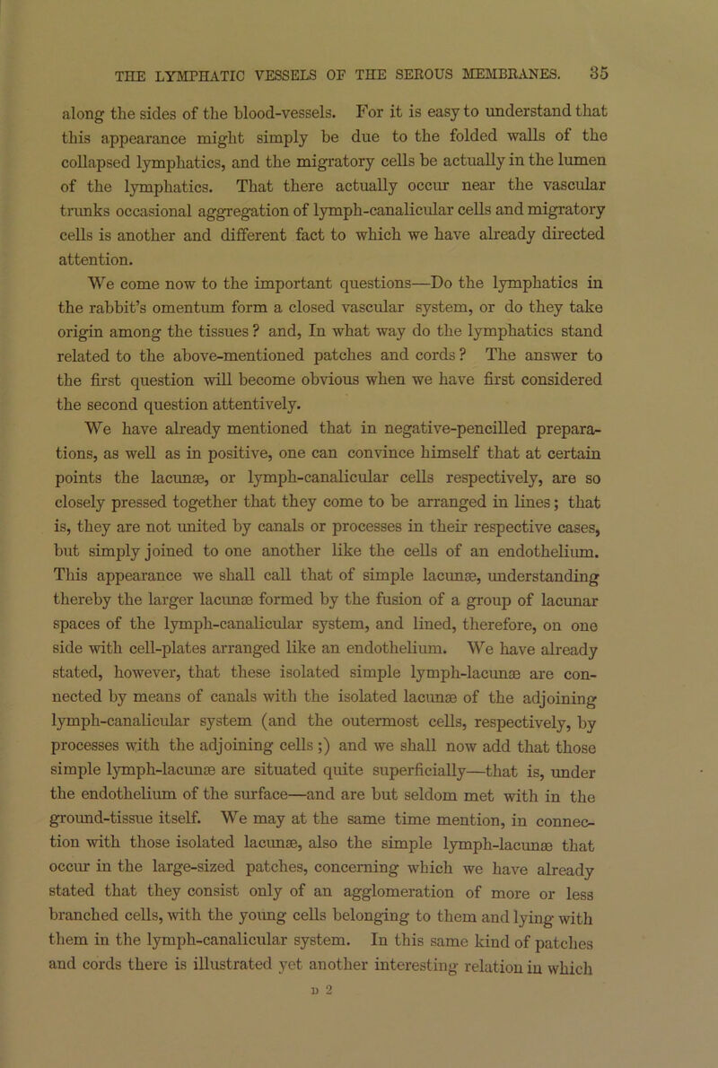 along the sides of the blood-vessels. For it is easy to understand that this appearance might simply be due to the folded walls of the collapsed lymphatics, and the migratory cells be actually in the lumen of the lymphatics. That there actually occur near the vascular trunks occasional aggregation of lymph-canalicular cells and migratory cells is another and different fact to which we have already directed attention. We come now to the important questions—Do the lymphatics iu the rabbit’s omentum form a closed vascular system, or do they take origin among the tissues ? and, In what way do the lymphatics stand related to the above-mentioned patches and cords ? The answer to the first question will become obvious when we have first considered the second question attentively. We have already mentioned that in negative-pencilled prepara- tions, as well as in positive, one can convince himself that at certain points the lacunae, or lymph-canalicular cells respectively, are so closely pressed together that they come to be arranged in lines; that is, they are not united by canals or processes in their respective cases, but simply joined to one another like the cells of an endothelium. This appearance we shall call that of simple lacunas, understanding thereby the larger lacunae formed by the fusion of a group of lacunar spaces of the lymph-canalicular system, and lined, therefore, on one side with cell-plates arranged like an endothelium. We have already stated, however, that these isolated simple lymph-lacunas are con- nected by means of canals with the isolated lacunas of the adjoining lymph-canalicular system (and the outermost cells, respectively, by processes with the adjoining cells ;) and we shall now add that those simple lymph-lacunae are situated quite superficially—that is, under the endothelium of the surface—and are but seldom met with in the ground-tissue itself. We may at the same time mention, in connec- tion with those isolated lacunae, also the simple lymph-lacunae that occur in the large-sized patches, concerning which we have already stated that they consist only of an agglomeration of more or less branched cells, with the young cells belonging to them and lying with them in the lymph-canalicular system. In this same kind of patches and cords there is illustrated yet another interesting relation iu which l) 2