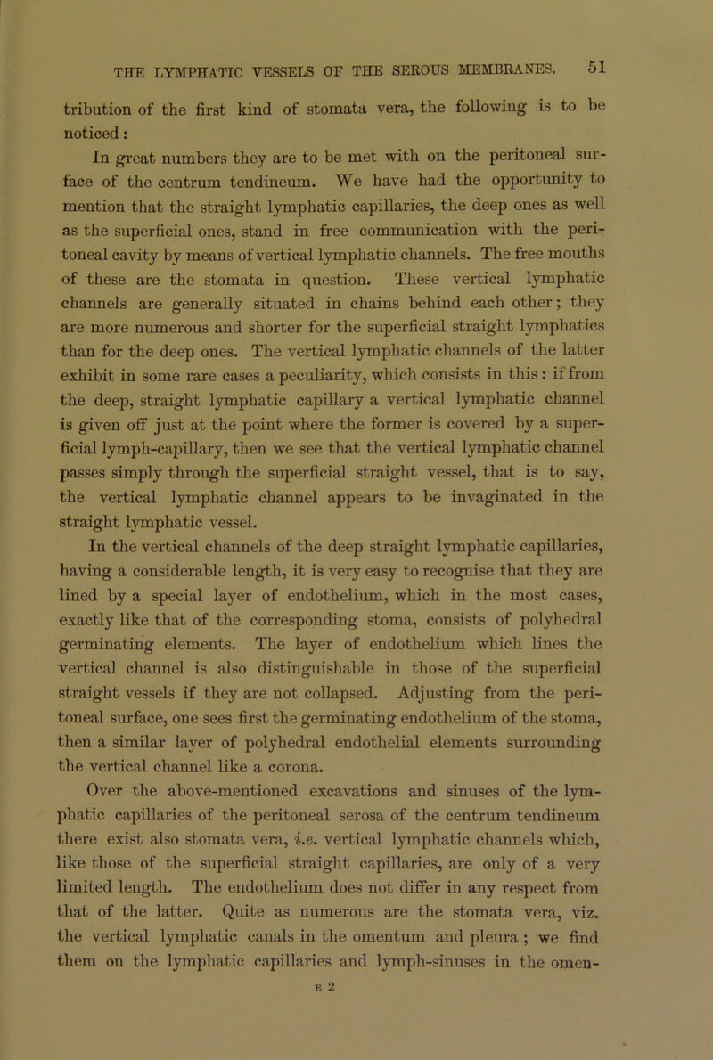 tribution of the first kind of stomata vera, the following is to be noticed : In great numbers they are to be met with on the peritoneal sur- face of the centrum tendineum. We have had the opportunity to mention that the straight lymphatic capillaries, the deep ones as well as the superficial ones, stand in free communication with the peri- toneal cavity by means of vertical lymphatic channels. The free mouths of these are the stomata in question. These vertical lymphatic channels are generally situated in chains behind each other; they are more numerous and shorter for the superficial straight lymphatics than for the deep ones. The vertical lymphatic channels of the latter exhibit in some rare cases a peculiarity, which consists in this : if from the deep, straight lymphatic capillary a vertical lymphatic channel is given off just at the point where the former is covered by a super- ficial lymph-capillary, then we see that the vertical lymphatic channel passes simply through the superficial straight vessel, that is to say, the vertical lymphatic channel appears to he invaginated in the straight lymphatic vessel. In the vertical channels of the deep straight lymphatic capillaries, having a considerable length, it is very easy to recognise that they are lined by a special layer of endothelium, which in the most cases, exactly like that of the corresponding stoma, consists of polyhedral germinating elements. The layer of endothelium which lines the vertical channel is also distinguishable in those of the superficial straight vessels if they are not collapsed. Adjusting from the peri- toneal surface, one sees first the germinating endothelium of the stoma, then a similar layer of polyhedral endothelial elements surrounding the vertical channel like a corona. Over the above-mentioned excavations and sinuses of the lym- phatic capillaries of the peritoneal serosa of the centrum tendineum there exist also stomata vera, i.e. vertical lymphatic channels which, like those of the superficial straight capillaries, are only of a very limited length. The endothelium does not differ in any respect from that of the latter. Quite as numerous are the stomata vera, viz. the vertical lymphatic canals in the omentum and pleura; we find them on the lymphatic capillaries and lymph-sinuses in the omen-
