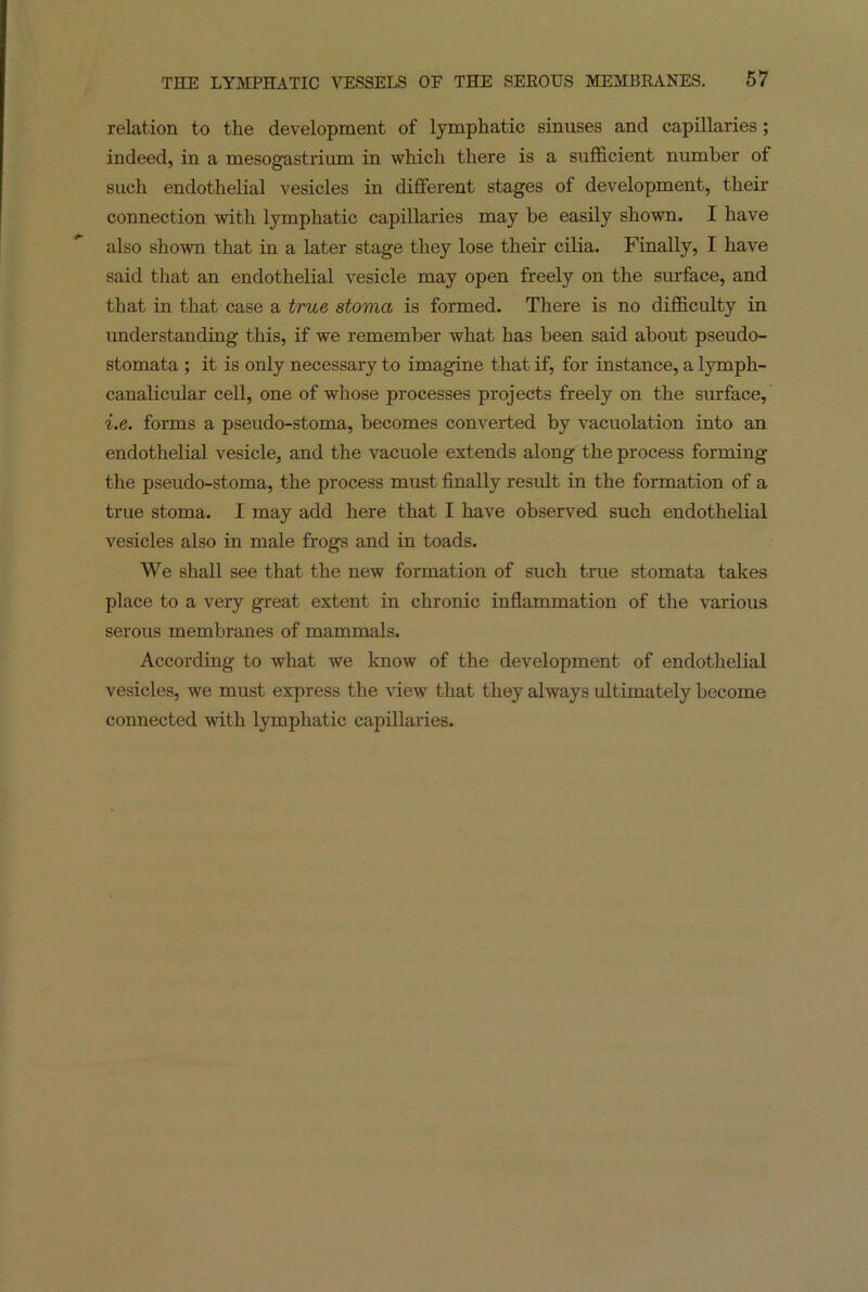 relation to the development of lymphatic sinuses and capillaries; indeed, in a mesogastrium in which there is a sufficient number of such endothelial vesicles in different stages of development, their connection with lymphatic capillaries may be easily shown. I have also shown that in a later stage they lose their cilia. Finally, I have said that an endothelial vesicle may open freely on the surface, and that in that case a true stoma is formed. There is no difficulty in understanding this, if we remember what has been said about pseudo- stomata ; it is only necessary to imagine that if, for instance, a lymph- canalicular cell, one of whose processes projects freely on the surface, i.e. forms a pseudo-stoma, becomes converted by vacuolation into an endothelial vesicle, and the vacuole extends along the process forming the pseudo-stoma, the process must finally result in the formation of a true stoma. I may add here that I have observed such endothelial vesicles also in male frogs and in toads. We shall see that the new formation of such true stomata takes place to a very great extent in chronic inflammation of the various serous membranes of mammals. According to what we know of the development of endothelial vesicles, we must express the view that they always ultimately become connected with lymphatic capillaries.