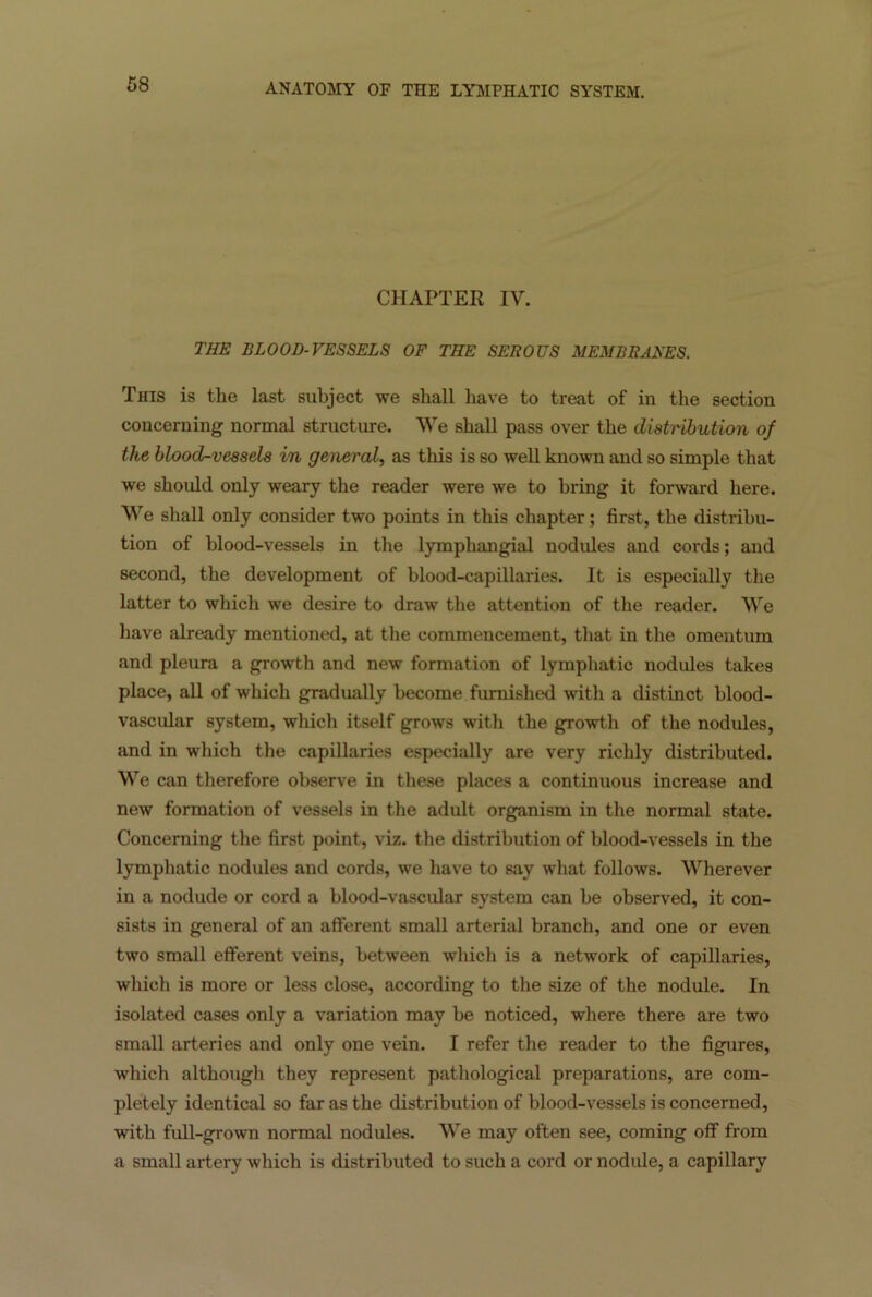 CHAPTER IV. THE BLOOD-VESSELS OF THE SEROUS MEMBRANES. This is tlie last subject we shall have to treat of in the section concerning normal structure. We shall pass over the distribution of the blood-vessels in general, as this is so well known and so simple that we should only weary the reader were we to bring it forward here. We shall only consider two points in this chapter; first, the distribu- tion of blood-vessels in the lymphangial nodules and cords; and second, the development of blood-capillaries. It is especially the latter to which we desire to draw the attention of the reader. We have already mentioned, at the commencement, that in the omentum and pleura a growth and new formation of lymphatic nodules takes place, all of which gradually become furnished with a distinct blood- vascular system, which itself grows with the growth of the nodules, and in which the capillaries especially are very richly distributed. We can therefore observe in these places a continuous increase and new formation of vessels in the adult organism in the normal state. Concerning the first point, viz. the distribution of blood-vessels in the lymphatic nodules and cords, we have to say what follows. Wherever in a nodude or cord a blood-vascular system can be observed, it con- sists in general of an afferent small arterial branch, and one or even two small efferent veins, between which is a network of capillaries, which is more or less close, according to the size of the nodule. In isolated cases only a variation may be noticed, where there are two small arteries and only one vein. I refer the reader to the figures, which although they represent pathological preparations, are com- pletely identical so far as the distribution of blood-vessels is concerned, with full-grown normal nodules. We may often see, coming off from a small artery which is distributed to such a cord or nodule, a capillary