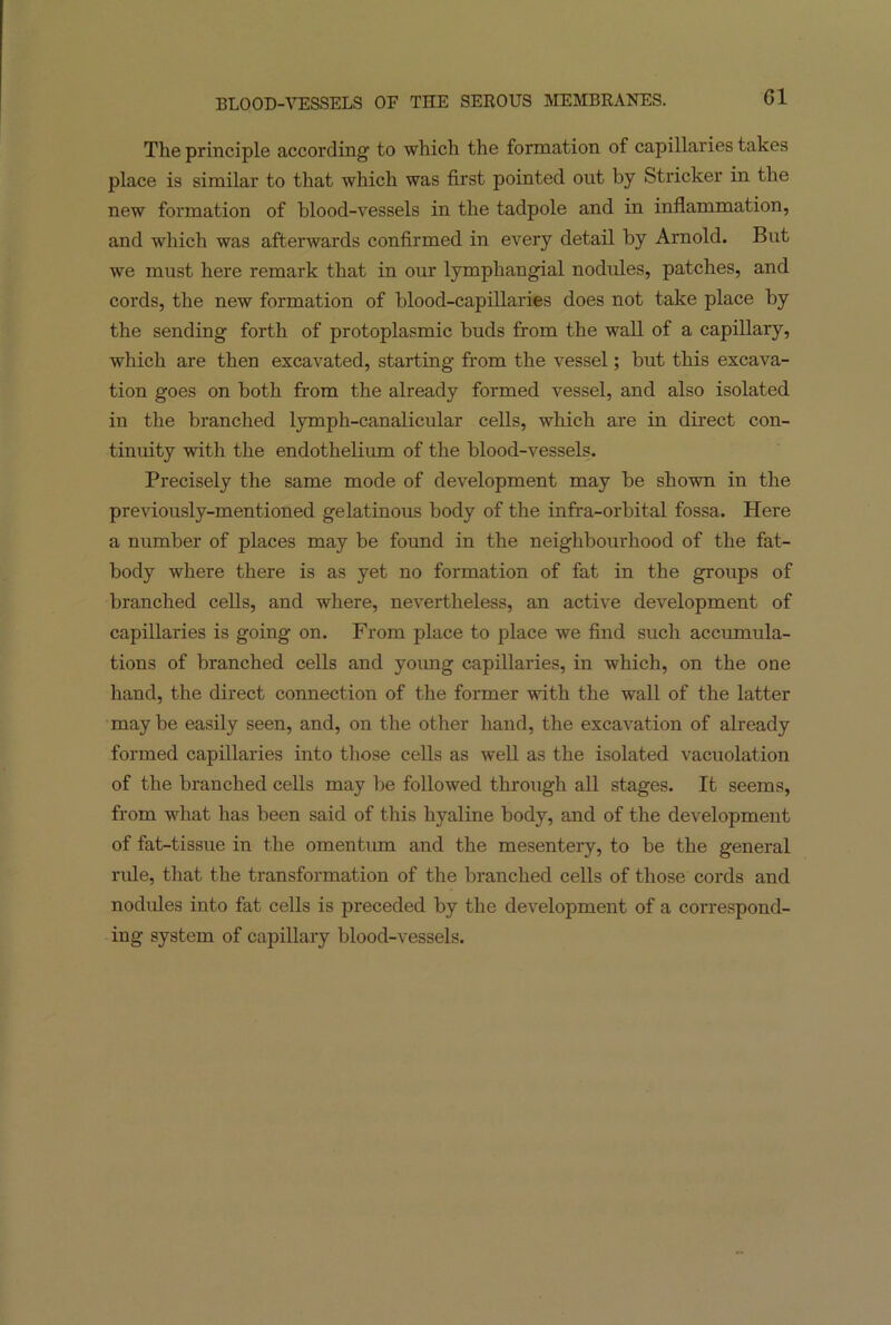 The principle according- to which the formation of capillaries takes place is similar to that which was first pointed out by Strieker in the new formation of blood-vessels in the tadpole and in inflammation, and which was afterwards confirmed in every detail by Arnold. But we must here remark that in our lymphangial nodules, patches, and cords, the new formation of blood-capillaries does not take place by the sending forth of protoplasmic buds from the wall of a capillary, which are then excavated, starting from the vessel; but this excava- tion goes on both from the already formed vessel, and also isolated in the branched lymph-canalicular cells, which are in direct con- tinuity with the endothelium of the blood-vessels. Precisely the same mode of development may be shown in the previously-mentioned gelatinous body of the infra-orbital fossa. Here a number of places may be found in the neighbourhood of the fat- body where there is as yet no formation of fat in the groups of branched cells, and where, nevertheless, an active development of capillaries is going on. From place to place we find such accumula- tions of branched cells and yoimg capillaries, in which, on the one hand, the direct connection of the former with the wall of the latter maybe easily seen, and, on the other hand, the excavation of already formed capillaries into those cells as well as the isolated vacuolation of the branched cells may be followed through all stages. It seems, from what has been said of this hyaline body, and of the development of fat-tissue in the omentum and the mesentery, to be the general rule, that the transformation of the branched cells of those cords and nodules into fat cells is preceded by the development of a correspond- ing system of capillary blood-vessels.