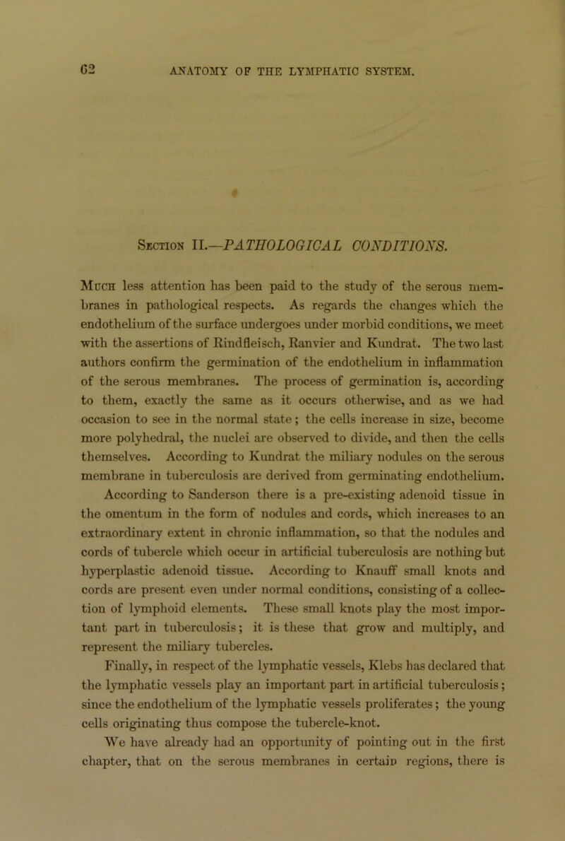 Section II.—PATHOLOGICAL CONDITIONS. Much less attention has been paid to the study of the serous mem- branes in pathological respects. As regards the changes which the endothelium of the surface undergoes under morbid conditions, we meet with the assertions of Rindfleiscli, Ranvier and Kundrat. The two last authors confirm the germination of the endothelium in inflammation of the serous membranes. The process of germination is, according to them, exactly the same as it occurs otherwise, and as we had occasion to see in the normal state; the cells increase in size, become more polyhedral, the nuclei are observed to divide, and then the cells themselves. According to Kundrat the miliary nodules on the serous membrane in tuberculosis are derived from germinating endothelium. According to Sanderson there is a pre-existing adenoid tissue in the omentum in the form of nodules and cords, which increases to an extraordinary extent in chronic inflammation, so that the nodules and cords of tubercle which occur in artificial tuberculosis are nothing but hyperplastic adenoid tissue. According to Knauff small knots and cords are present even under normal conditions, consisting of a collec- tion of lymphoid elements. These small knots play the most impor- tant part in tuberculosis; it is these that grow and multiply, and represent the miliary tubercles. Finally, in respect of the lymphatic vessels, Klebs has declared that the lymphatic vessels play an important part in artificial tuberculosis; since the endothelium of the lymphatic vessels proliferates; the young cells originating thus compose the tubercle-knot. We have already had an opportunity of pointing out in the first chapter, that on the serous membranes in certain regions, there is