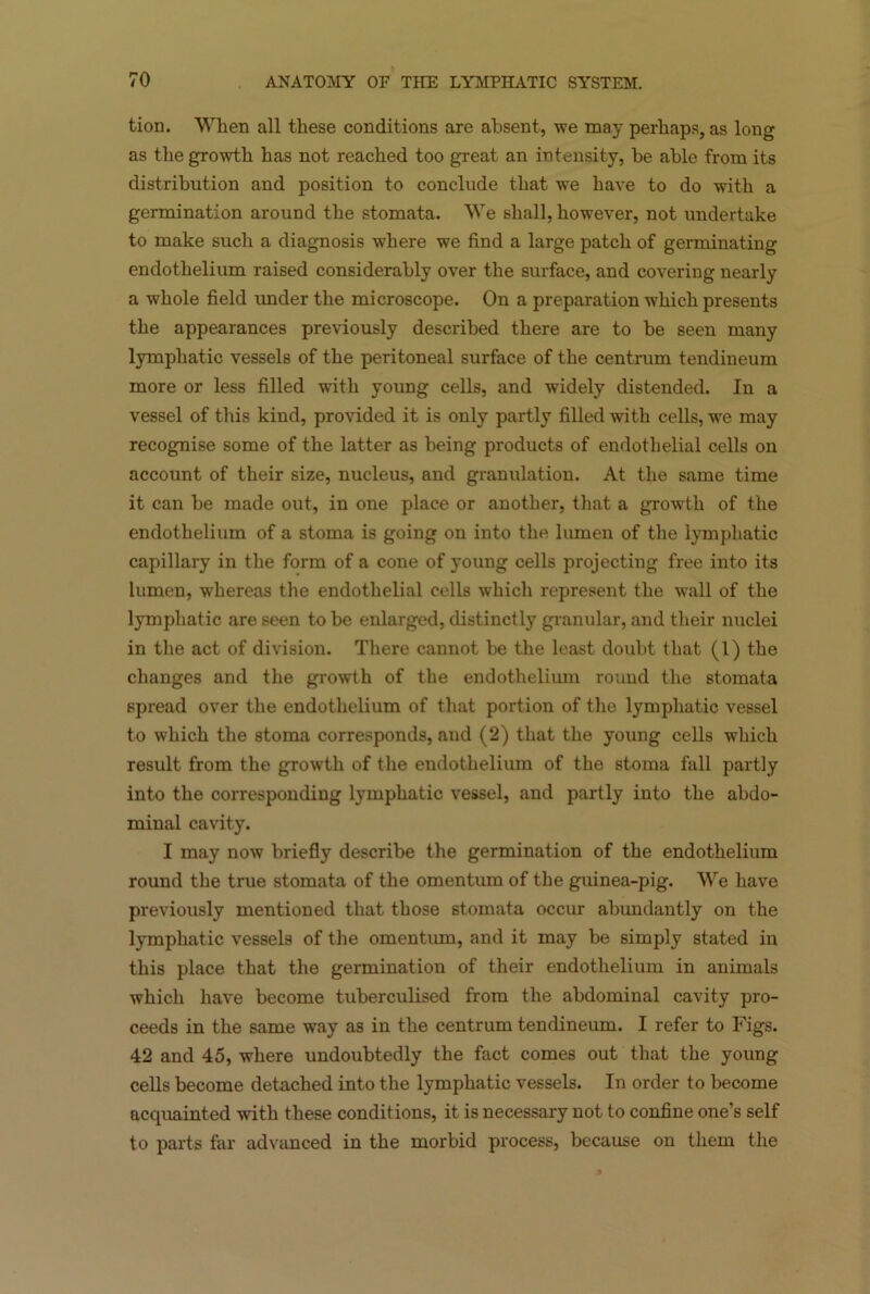 tion. When all these conditions are absent, we may perhaps, as long as the growth has not reached too great an intensity, be able from its distribution and position to conclude that we have to do with a germination around the stomata. We shall, however, not undertake to make such a diagnosis where we find a large patch of germinating endothelium raised considerably over the surface, and covering nearly a whole field under the microscope. On a preparation which presents the appearances previously described there are to be seen many lymphatic vessels of the peritoneal surface of the centrum tendineum more or less filled with young cells, and widely distended. In a vessel of this kind, provided it is only partly filled with cells, we may recognise some of the latter as being products of endothelial cells on account of their size, nucleus, and granulation. At the same time it can be made out, in one place or another, that a growth of the endothelium of a stoma is going on into the lumen of the lymphatic capillary in the form of a cone of young cells projecting free into its lumen, whereas the endothelial cells which represent the wall of the lymphatic are seen to be enlarged, distinctly granular, and their nuclei in the act of division. There cannot be the least doubt that (1) the changes and the growth of the endothelium round the stomata spread over the endothelium of that portion of the lymphatic vessel to which the stoma corresponds, aud (2) that the young cells which result from the growth of the endothelium of the stoma fall partly into the corresponding lymphatic vessel, and partly into the abdo- minal cavity. I may now briefly describe the germination of the endothelium round the true stomata of the omentum of the guinea-pig. We have previously mentioned that those stomata occur abundantly on the lymphatic vessels of the omentum, and it may be simply stated in this place that the germination of their endothelium in animals which have become tuberculised from the abdominal cavity pro- ceeds in the same way as in the centrum tendineum. I refer to Figs. 42 and 45, where undoubtedly the fact comes out that the young cells become detached into the lymphatic vessels. In order to become acquainted with these conditions, it is necessary not to confine one’s self to parts far advanced in the morbid process, because on them the